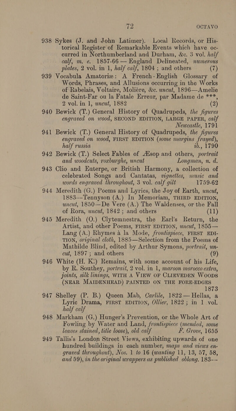 938 Sykes (J. and John Latimer). Local Records, or His- torical Register of Remarkable Events which have oc- curred in Northumberland and Durham, We. 3 vol. half calf, m. e. 1857-66 — England Delineated, numerous plates, 2 vol. in 1, half calf, 1804 ; and others (7) 939 Vocabula Amatoriz: A French-English Glossary of Words, Phrases, and Allusions occurring in the Works of Rabelais, Voltaire, Moliére, &c. uncut, 1896—Amelie de Saint-Far ou la Fatale Erreur, par Madame de ***, 2 vol. in 1, wncut, 1882 (2) 940 Bewick (T.) General History of Quadrupeds, the figures engraved on wood, SECOND EDITION, LARGE PAPER, calf Newcastle, 1791 941 Bewick (T.) General History of Quadrupeds, the figures engraved on wood, FIRST EDITION (some margins frayed), half russia ab., 1790 942 Bewick (T.) Select Fables of Ausop and others, portrait and woodcuts, roxburghe, uncut Longman, n. d. 943 Clio and Euterpe, or British Harmony, a collection of celebrated Songs and Cantatas, vignettes, music and words engraved throughout, 3 vol. calf gilt 1759-62 944 Meredith (G.) Poems and Lyrics, the Joy of Earth, uncut, 1883-—Tennyson (A.) In Memoriam, THIRD EDITION, uncut, 1850—De Vere (A.) The Waldenses, or the Fall of Rora, wncut, 1842 ; and others (11) 945 Meredith (O.) Clytemnestra, the LEarl’s Return, the Artist, and other Poems, FIRST EDITION, wacut, 1855 — Lang (A.) Rhymes a la Mode, frontispiece, FIRST EDI- TION, original cloth, 1885—Selection from the Poems of Mathilde Blind, edited by Arthur Symons, portrait, un- cut, 1897 ; and others (9) 946 White (H. K.) Remains, with some account of his Life, by R. Southey, portrait, 2 vol. in 1, maroon morocco extra, joints, silk linings, WITH A VIEW OF CLIEVEDEN Woops (NEAR MAIDENHEAD) PAINTED ON THE FORE-EDGES 1873 947 Shelley (P. B.) Queen Mab, Carlile, 1822 — Hellas, a Lyric Drama, FIRST EDITION, Ollier, 1822; in 1 vol. half calf 948 Markham (G.) Hunger’s Prevention, or the Whole Art of Fowling by Water and Land, frontispiece (mended, some leaves stained, title loose), old calf F. Grove, 1655 949 Tallis’s London Street Views, exhibiting upwards of one hundred buildings in each number, maps and views en- graved throughout), Nos. 1 to 16 (wanting 11, 13, 57, 58, and 59), in the original wrappers as published oblong. 183--