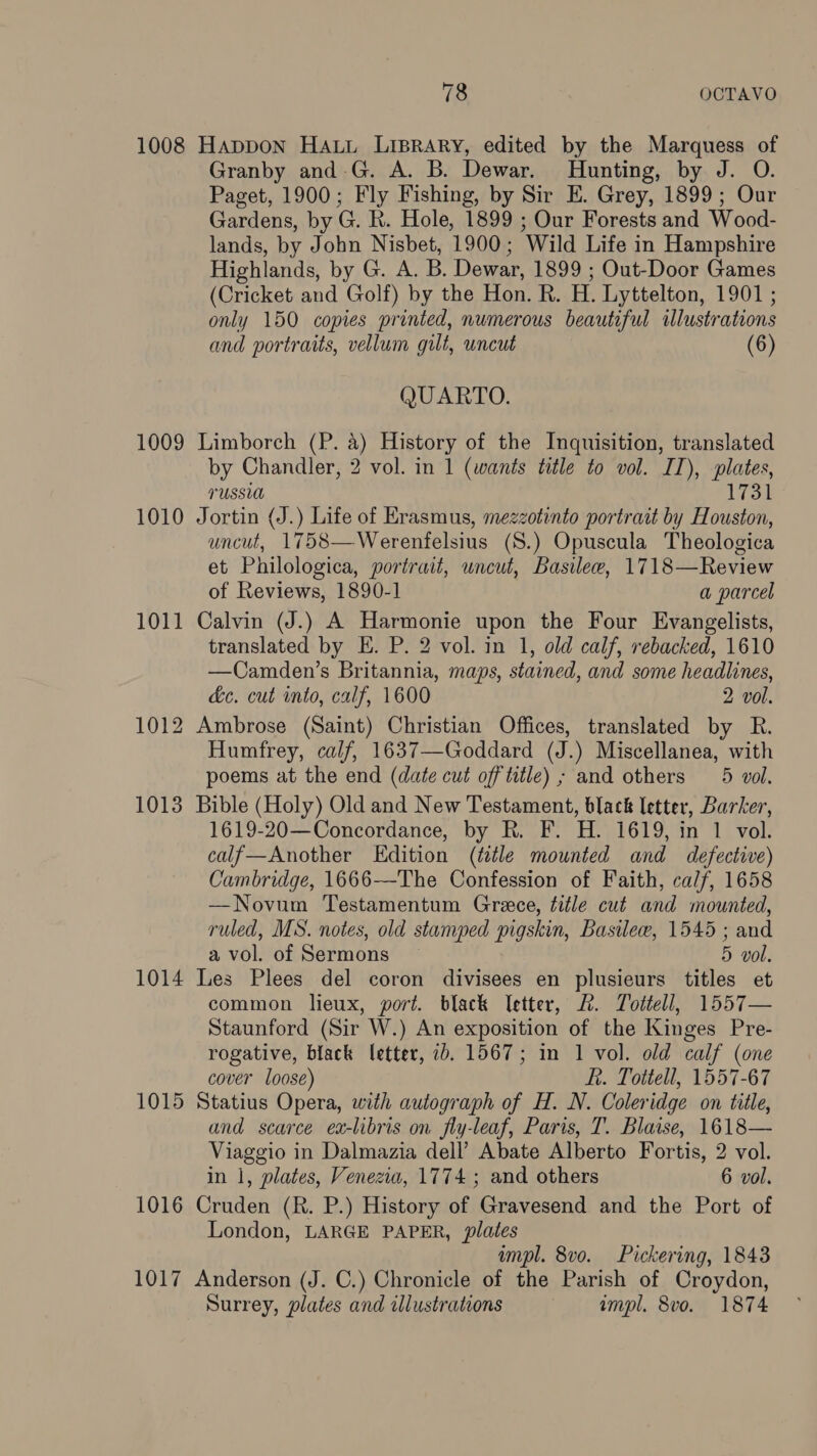 1008 Happon HALL LiBRaAry, edited by the Marquess of Granby and.G. A. B. Dewar. Hunting, by J. O. Paget, 1900; Fly Fishing, by Sir E. Grey, 1899; Our Gardens, by G. R. Hole, 1899 ; Our Forests and Wood- lands, by John Nisbet, 1900; Wild Life in Hampshire Highlands, by G. A. B. Dewar, 1899 ; Out-Door Games (Cricket and Golf) by the Hon. R. H. Lyttelton, 1901 ; only 150 copies printed, numerous beautiful illustrations and portraits, vellum gilt, uncut (6) QUARTO. 1009 Limborch (P. a) History of the Inquisition, translated by Chandler, 2 vol. in 1 (wants title to vol. IT), plates, TUSSLA 1731 1010 Jortin (J.) Life of Erasmus, mezzotinto portrait by Houston, uncut, 1758—Werenfelsius (S.) Opuscula Theologica et Philologica, portrait, uncut, Basilee, 1718—Review of Reviews, 1890-1 a parcel 1011 Calvin (J.) A Harmonie upon the Four Evangelists, translated by E. P. 2 vol. in 1, old calf, rebacked, 1610 —Camden’s Britannia, maps, stained, and some headlines, ec. cut into, calf, 1600 2 vol. 1012 Ambrose (Saint) Christian Offices, translated by R. Humfrey, calf, 1637—Goddard (J.) Miscellanea, with poems at the end (date cut off title) ; and others 5 vol. 1013 Bible (Holy) Old and New Testament, black letter, Barker, 1619-20—Concordance, by R. F. H. 1619, in 1 vol. calf—Another Edition (ttle mounted and defective) Cambridge, 1666—The Confession of Faith, calf, 1658 —Novum Testamentum Grece, title cut and mounted, ruled, MS. notes, old stamped pigskin, Basile, 1545 ; and a vol. of Sermons 5 vol. 1014 Les Plees del coron divisees en plusieurs titles et common lieux, port. black letter, &. Tottell, 1557— Staunford (Sir W.) An exposition of the Kinges Pre- rogative, black letter, 7b. 1567; in 1 vol. old calf (one cover loose) ft. Tottell, 1557-67 1015 Statius Opera, with autograph of H. N. Coleridge on title, and scarce ex-libris on fly-leaf, Paris, T. Blaise, 1618— Viaggio in Dalmazia dell’ Abate Alberto Fortis, 2 vol. in 1, plates, Venezia, 1774 ; and others 6 vol. 1016 Cruden (R. P.) History of Gravesend and the Port of London, LARGE PAPER, plates wmpl. 8vo. Pickering, 1843 1017 Anderson (J. C.) Chronicle of the Parish of Croydon, Surrey, plates and illustrations impl. 8vo. 1874