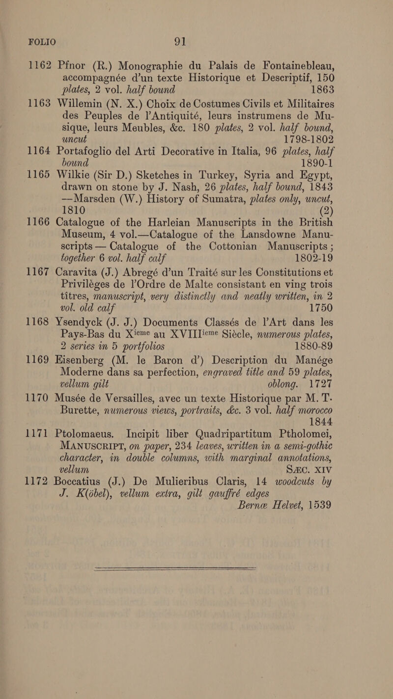 1162 1163 1164 1165 1166 1167 1168 1169 1170 1171 1172 Pfnor (R.) Monographie du Palais de Fontainebleau, accompagnée d’un texte Historique et Descriptif, 150 plates, 2 vol. half bound pees Willemin (N. X.) Choix de Costumes Civils et Militaires des Peuples de l’Antiquité, leurs instrumens de Mu- sique, leurs Meubles, &c. 180 plates, 2 vol. half bound, uncut 1798-1802 Portafoglio del Arti Decorative in Italia, 96 plates, half bound 1890-1 Wilkie (Sir D.) Sketches in Turkey, Syria and Egypt drawn on stone by J. Nash, 26 plates, half bound, 1843 — Marsden (W.) History of Sumatra, plates only, wncut, 1810 2 Balen of the Harleian Manuscripts in the British Museum, 4 vol.—Catalogue of the Lansdowne Manu- scripts — Catalogue of the Cottonian Manuscripts ; together 6 vol. half calf 1802-19 Caravita (J.) Abregé d’un Traité sur les Constitutions et Priviléges de ’Ordre de Malte consistant en ving trois titres, manuscript, very distinctly and neatly written, in 2 vol. old calf 1750 Ysendyck (J. J.) Documents Classés de |’Art dans les Pays-Bas du X'eme au XVIITieme Siécle, numerous plates, 2 series in 5 portfolios 1880-89 Hisenberg (M. le Baron d’) Description du Manége Moderne dans sa perfection, engraved title and 59 plates, vellum gilt oblong. 1727 Musée de Versailles, avec un texte Historique par M. T. Burette, numerous views, portraits, dc. 3 vol. half morocco 1844 Ptolomaeus. Incipit liber Quadripartitum Ptholomei, MANUSCRIPT, on paper, 234 leaves, written in a semt-gothic character, in double columns, with marginal annotations, vellum SAC. XIV Boccatius (J.) De Mulieribus Claris, 14 woodcuts by J. K(Gbel), vellum extra, gilt gauffré edges Berne Helvet, 1539