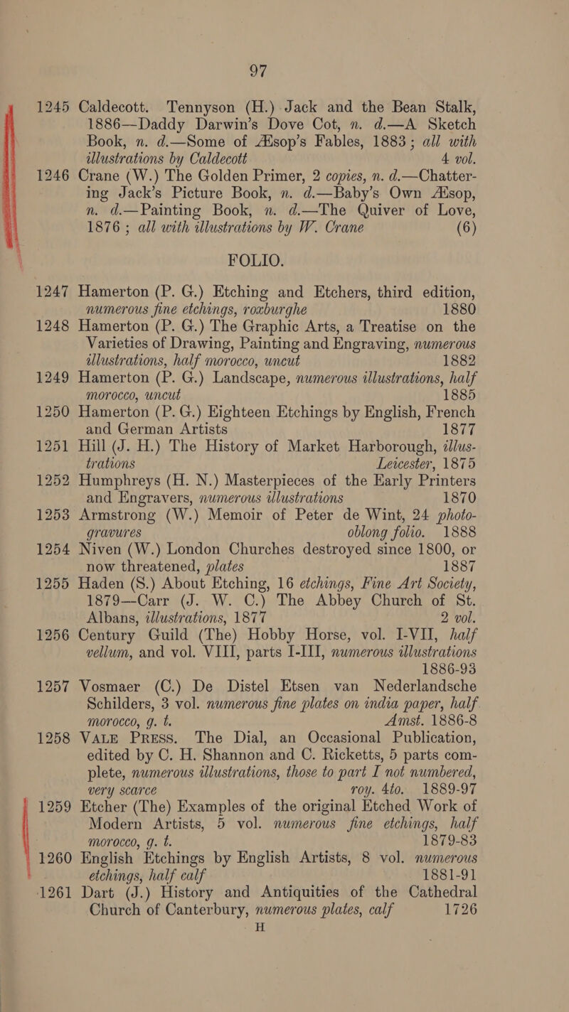 a 124! OU 1246 1247 1260 oF Caldecott. Tennyson (H.) Jack and the Bean Stalk, 1886—Daddy Darwin’s Dove Cot, n. d.—A Sketch Book, n. d.—Some of AXsop’s Fables, 1883; all with illustrations by Caldecott 4 vol. Crane (W.) The Golden Primer, 2 copies, n. d.—Chatter- ing Jack’s Picture Book, n. d.—Baby’s Own Aésop, n. d.—Painting Book, n. d.—The Quiver of Love, 1876 ; all with illustrations by W. Crane (6) FOLIO. Hamerton (P. G.) Etching and Etchers, third edition, numerous fine etchings, roxburghe 1880 Hamerton (P. G.) The Graphic Arts, a Treatise on the Varieties of Drawing, Painting and Engraving, numerous illustrations, half morocco, uncut 1882 Hamerton (P. G.) Landscape, numerous illustrations, half morocco, uncut Hamerton (P.G.) Eighteen Etchings by English, French and German Artists 1877 Hill (J. H.) The History of Market Harborough, illus- trations Lewester, 1875 Humphreys (H. N.) Masterpieces of the Early Printers and Engravers, numerous wlustrations 1870 Armstrong (W.) Memoir of Peter de Wint, 24 photo- gravures oblong folio. 1888 Niven (W.) London Churches destroyed since 1800, or now threatened, plates 1887 Haden (S.) About Etching, 16 etchings, Fine Art Society, 1879—-Carr (J. W. C.) The Abbey Church of St. Albans, illustrations, 1877 2 vol. Century Guild (The) Hobby Horse, vol. I-VII, half vellum, and vol. VIII, parts I-III, numerous illustrations 1886-93 Vosmaer (C.) De Distel Etsen van Nederlandsche Schilders, 3 vol. numerous fine plates on india paper, half. morocco, g. t. Amst. 1886-8 VALE Press. The Dial, an Occasional Publication, edited by C. H. Shannon and C. Ricketts, 5 parts com- plete, numerous ilustrations, those to part I not numbered, very scarce roy. 4to0. 1889-97 Etcher (The) Examples of the original Etched Work of Modern Artists, 5 vol. numerous fine etchings, half morocco, g. t. 1879-83 English Etchings by English Artists, 8 vol. numerous etchings, half calf 1881-91 Dart (J.) History and Antiquities of the Cathedral Church of Canterbury, numerous plates, calf 1726 i