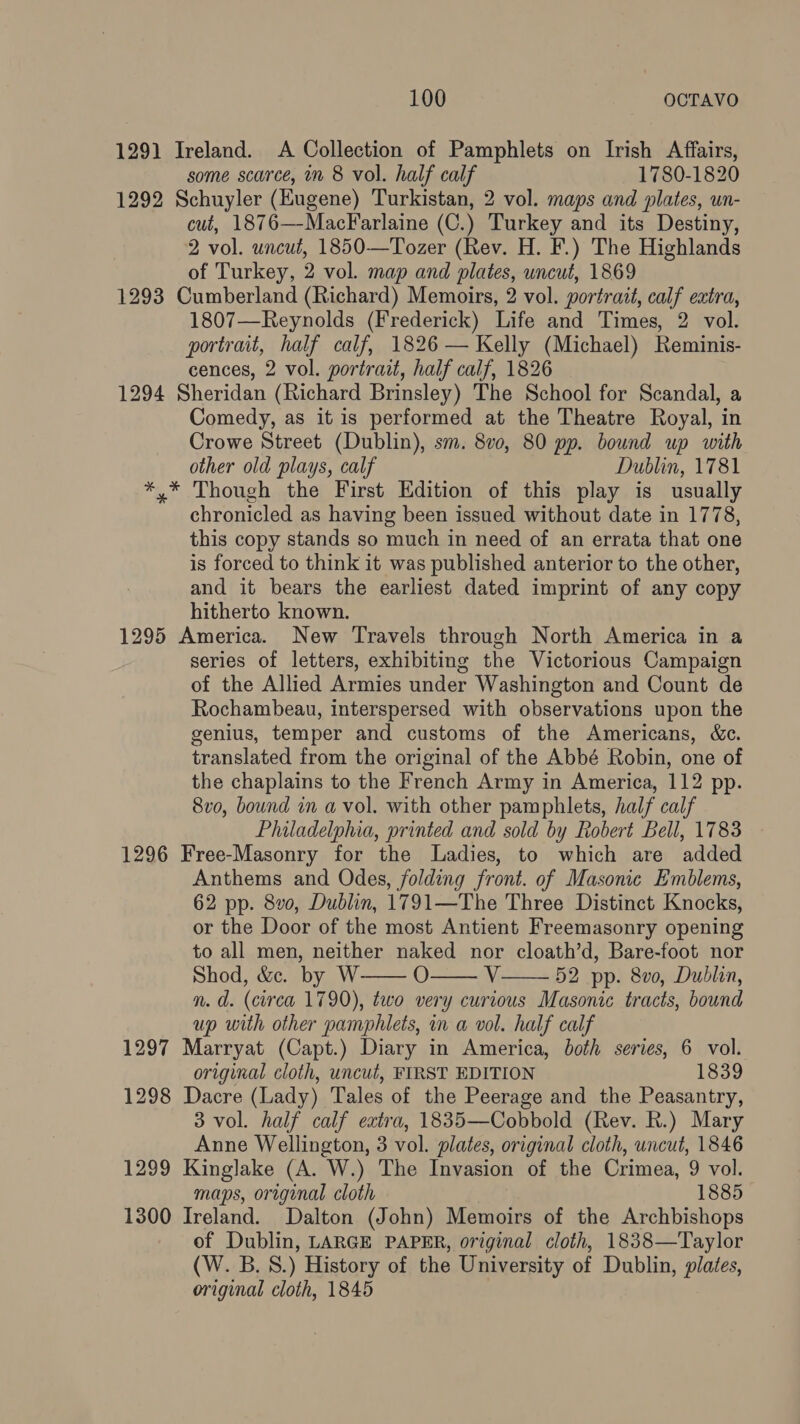 1291 Ireland. A Collection of Pamphlets on Irish Affairs, some scarce, mm 8 vol. half calf 1780-1820 1292 Schuyler (Eugene) Turkistan, 2 vol. maps and plates, un- cut, 1876—MacFarlaine (C.) Turkey and its Destiny, 2 vol. uncut, 1850—Tozer (Rev. H. F.) The Highlands of Turkey, 2 vol. map and plates, uncut, 1869 1293 Cumberland (Richard) Memoirs, 2 vol. portrait, calf extra, 1807—Reynolds (Frederick) Life and Times, 2 vol. portrait, half calf, 1826 — Kelly (Michael) Reminis- cences, 2 vol. portrait, half calf, 1826 1294 Sheridan (Richard Brinsley) The School for Scandal, a Comedy, as it is performed at the Theatre Royal, in Crowe Street (Dublin), sm. 8v0, 80 pp. bound up with other old plays, calf Dublin, 1781 *,* Though the First Edition of this play is usually chronicled as having been issued without date in 1778, this copy stands so much in need of an errata that one is forced to think it was published anterior to the other, and it bears the earliest dated imprint of any copy hitherto known. 1295 America. New Travels through North America in a series of letters, exhibiting the Victorious Campaign of the Allied Armies under Washington and Count de Rochambeau, interspersed with observations upon the genius, temper and customs of the Americans, &c. translated from the original of the Abbé Robin, one of the chaplains to the French Army in America, 112 pp. 8vo, bound in a vol. with other pamphlets, half calf Philadelphia, printed and sold by Robert Bell, 1783 1296 Free-Masonry for the Ladies, to which are added Anthems and Odes, folding front. of Masonic Emblems, 62 pp. 8v0, Dublin, 1791—The Three Distinct Knocks, or the Door of the most Antient Freemasonry opening to all men, neither naked nor cloath’d, Bare-foot nor Shod, &c. by W O AY 52 pp. 8v0, Dublin, n. d. (circa 1790), two very curious Masonic tracts, bound up with other pamphlets, in a vol. half calf 1297 Marryat (Capt.) Diary in America, both series, 6 vol. original cloth, uncut, FIRST EDITION 1839 1298 Dacre (Lady) Tales of the Peerage and the Peasantry, 3 vol. half calf extra, 1835—Cobbold (Rev. R.) Mary Anne Wellington, 3 vol. plates, original cloth, uncut, 1846 1299 Kinglake (A. W.) The Invasion of the Crimea, 9 vol. maps, original cloth 1885 1300 Ireland. Dalton (John) Memoirs of the Archbishops of Dublin, LARGE PAPER, original cloth, 1838—Taylor (W. B.S.) History of the University of Dublin, plates, original cloth, 1845