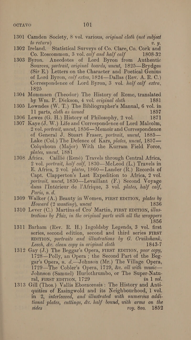 1301 Camden Society, 8 vol. various, original cloth (not coe to return) V. Y. 1302 Ireland. Statistical Surveys of Co. Clare, Co. Cork and Co. Roscommon, 3 vol. calf and half calf 1808-32 1303 Byron. Anecdotes of Lord Byron from Authentic Sources, portrait, original boards, uncut, 1825—Brydges (Sir E.) Letters on the Character and Poetical Genius of Lord Byron, calf extra, 1824—Dallas (Rev. A. R. C.) Correspondence of Lord Byron, 3 vol. half calf extra, 1825 1304 Mommsen (Theodor) The History of Rome, translated by Wm. P. Dickson, 4 vol. original cloth - 188] 1305 Lowndes (W. T.) The Bibliographer’s Manual, 6 vol. in 11 parts, cloth as issued 1857 1306 Lewes (G. H.) History of Philosophy, 2 vol. 1871 1307 Kaye (J. W.) Life and Correspondence of Lord Malcolm, 2 vol. portrait, uncut, 1856—Memoir and Correspondence of General J. Stuart. Fraser, portrait, wucut, 1885— Lake (Col.) The Defence of Kars, plates, uncut, 1857— Colquhoun (Major) With the Kurram Field Force, plates, uncut, 1881 1308 Africa. Caillié (René) Travels through Central Africa, 2 vol. portrait, half calf, 1830—McLeod (L.) Travels in E. Africa, 2 vol. plates, 1860—Lander (R.) Records of Capt. Clapperton’s Last Expedition to Africa, 2 vol. portrait, uncut, 1830—Levaillant (F.) Second Voyage dans l’Intérieur de l'Afrique, 3 vol. plates, half calf, Paris, n. d. 1309 Walker (A.) Beauty in Women, FIRST EDITION, plates by Howard (2 wanting), uncut 1836 1310 Lever (C.) Martins of Cro’ Martin, FIRST EDITION, 2/lus- trations by Phiz, in the original parts with all the wrappers 1856 1311 Barham (Rev. R. H.) Ingoldsby Legends, 3 vol. first serles, second edition, second and third series FIRST EDITION, portraits and illustrations by G. Cruikshank, Leech, &amp;c. clean copy in original cloth 1843-7 1312 Gay (J.) The Beggar’s Opera, FIRST EDITION, poor copy, 1728—Polly, an Opera ; the Second Part of the Beg- gar’s Opera, n. d.—Johnson (Mr.) The Village Opera, 1729—The Cobler’s Opera, 1729, &amp;c. all with music— Johnson (Samuel) Hurlothrumbo, or The Super-Natu- ral, FIRST EDITION, 1729 in 1 vol. 1313 Guill (Thos.) Vallis Eboracensis: The History and Anti- quities of Easingwold and its Neighbourhood, 1 vol. in 2, interleaved, and illustrated with numerous addi- tional plates, cuttings, &amp;c. half bound, with arms on the sides roy. 8vo. 1852