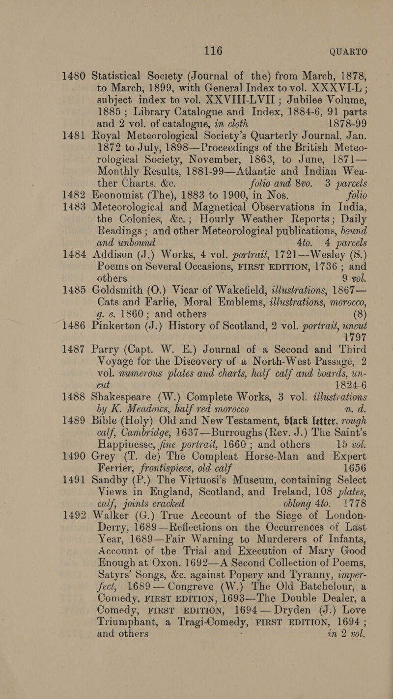 1480 Statistical Society (Journal of the) from March, 1878, to March, 1899, with General Index to vol. XXX VI-L; subject index to vol. XX VIII-LVII ; Jubilee Volume, 1885 ; Library Catalogue and Index, 1884-6, 91 parts and 2 vol. of catalogue, in cloth 1878-99 1481 Royal Meteorological Society’s Quarterly Journal, Jan. 1872 to July, 1898— Proceedings of the British Meteo- rological Society, November, 1863, to June, 1871— Monthly Results, 1881-99—Atlantic and Indian Wea- ther Charts, &amp;c. folio and 8v0. 3 parcels 1482 Economist (The), 1883 to 1900, in Nos. folio 1483 Meteorological and Magnetical Observations in India, the Colonies, &amp;c.; Hourly Weather Reports; Daily Readings ; and other Meteorological publications, beund and unbound Ato. 4 parcels 1484 Addison (J.) Works, 4 vol. portract, 1721—Wesley (S.) Poems on Several Occasions, FIRST EDITION, 1736 ; and others 9 vol. 1485 Goldsmith (O.) Vicar of Wakefield, dlustrations, 1867— Cats and Farlie, Moral Emblems, illustrations, morocco, g. €&amp;. 1860; and others (8) 1486 Pinkerton (J.) History of Scotland, 2 vol. portrait, uncut 1797 1487 Parry (Capt. W. E.) Journal of a Second and Third Voyage for the Discovery of a North-West Passage, 2 vol. numerous plates and charts, half calf and boards, un- cut 1824-6 1488 Shakespeare (W.) Complete Works, 3 vol. dllustrations by K. Meadows, half red morocco n. d. 1489 Bible (Holy) Old and New Testament, black letter, rough calf, Cambridge, 1637—Burroughs (Rev. J.) The Saint’s Happinesse, fine portrait, 1660 ; and bie 15 vol. 1490 Grey (T. de) The Compleat Horse-Man and Expert Ferrier, frontispiece, old calf 1656 1491 Sandby (P.) The Virtuosi’s Museum, containing Select Views in England, Scotland, and Ireland, 108 pilates, calf, joints cracked oblong 4t0. 1778 1492 Walker (G.) True Account of the Siege of London- Derry, 1689—Reflections on the Occurrences of Last Year, 1689—Fair Warning to Murderers of Infants, Account of the Trial and Execution of Mary Good Enough at Oxon. 1692—A Second Collection of Poems, Satyrs’ Songs, &amp;c. against Popery and Tyranny, imper- fect, 1689— Congreve (W.) The Old Batchelour, a Comedy, FIRST EDITION, 1693—-The Double Dealer, a Comedy, FIRST EDITION, 1694— Dryden (J.) Love Triumphant, a Tragi- Comedy, FIRST EDITION, 1694 ; and others in 2 vol.