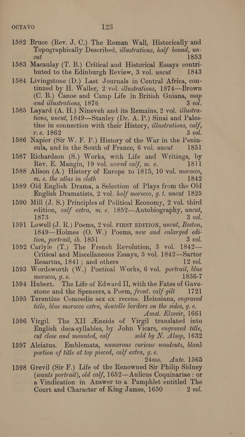 1582 1583 1584 1585 1586 1587 1588 1589 1590 1591 1592 1593 1594 1595 1596 Bruce (Rev. J. C.) The Roman Wall, Historically and ee tlcally Described, illustrations, half bound, wn- 1853 Reta (T. B.) Critical and Historical Essays contri- buted to the Edinburgh Review, 3 vol. uncut 1843 Livingstone (D.) Last Journals in Central Africa, con- tinued by H. Waller, 2 vol. illustrations, 1874—-Brown (C. B.) Canoe and Camp Life in British Guiana, map and illustrations, 1876 3 vol. Layard (A. H.) Nineveh and its Remains, 2 vol. 2Jlustra- tions, uncut, 1849—Stanley (Dr. A. P.) Sinai and Pales- tine in connection with their History, illustrations, calf, r.é. 1862 3 vol. Napier (Sir W. F. P.) History of the War in the Penin- sula, and in the South of France, 6 vol. wneut 1851 Richardson (S.) Works, with Life and Writings, by Rev. E. Mangin, 19 vol. scored calf, m. e. 1811 Alison (A.) History of Europe to 1815, 10 vol. morocco, m. é. the atlas in cloth 1842 Old English Drama, a Selection of Plays from the Old English Dramatists, 2 vol. half morocco, g.t. uncut 1825 Mill (J. 8.) Principles of Political Economy, 2 vol. third edition, calf extra, m. e. 1852—Autobiography, uncut, 1873 3 vol. Lowell (J. R.) Poems, 2 vol. FIRST EDITION, uncut, Boston, 1849- Holmnes (O. W.) Poems, new and enlarged edi- tion, portradt, ib. 1851 3 vol. Carlyle (T.) The French Revolution, 3 vol. 1842— Critical and Miscellaneous Essays, 5 vol. 1842—Sartor Resartus, 1841 ; and others 12 vol. Wordsworth (W.) Poetical Works, 6 vol. portrait, blue MOPOCCO, g. e. 1836-7 Hubert. The Life of Edward II, with the Fates of Gave- stone and the Spencers, a Poem, front. calf gilt 1721 Terentius Comoedie sex ex recens. Heinsiana, engraved title, blue morocco extra, dentelle borders on the sides, g. e. Amst, Elzevir, 1661 Virgil. The XII Aineids of Virgil translated into English deca-syllables, by John Vicars, engraved tile, cut close and mounted, calf sold by N. Alsop, 1632 1598 portion of title at top pieced, calf extra, g. e. 24mo. Antv. 1565 Grevil (Sir F.) Life of the Renowned Sir Philip Sidney (wants portrait), old calf, 1652—Aulicus Coquinariae : or a Vindication in Answer to a Pamphlet entitled The Court and Character of King James, 1650 2 vol.