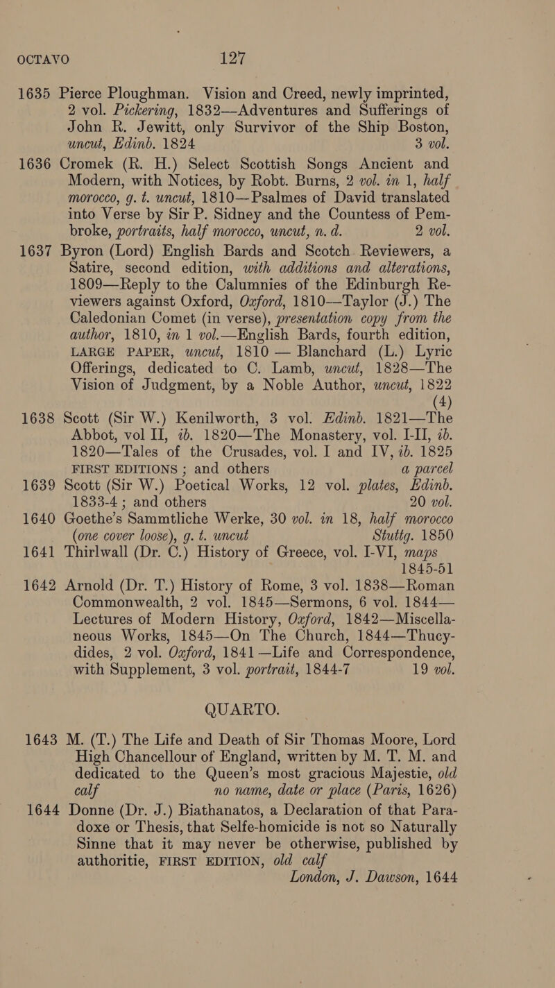 1635 Pierce Ploughman. Vision and Creed, newly imprinted, 2 vol. Pickering, 1832—Adventures and Sufferings of John Rk. Jewitt, only Survivor of the Ship Boston, uncut, Hdinb. 1824 3 vol. 1636 Cromek (R. H.) Select Scottish Songs Ancient and Modern, with Notices, by Robt. Burns, 2 vol. in 1, half morocco, g. t. uncut, 1810—Psalmes of David translated into Verse by Sir P. Sidney and the Countess of Pem- broke, portraits, half morocco, uncut, n. d. 2 vol. 1637 Byron (Lord) English Bards and Scotch. Reviewers, a Satire, second edition, with additions and alterations, 1809—Reply to the Calumnies of the Edinburgh Re- viewers against Oxford, Oxford, 1810-—-Taylor (J.) The Caledonian Comet (in verse), presentation copy from the author, 1810, en 1 vol.—Knglish Bards, fourth edition, LARGE PAPER, uncut, 1810 — Blanchard (L.) Lyric Offerings, dedicated to C. Lamb, wneut, 1828—The Vision of Judgment, by a Noble Author, uncut, 1822 (4) 1638 Scott (Sir W.) Kenilworth, 3 vol. Edinb. 1821—The Abbot, vol II, 7b. 1820—The Monastery, vol. I-II, 20. 1820—Tales of the Crusades, vol. I and IV, ib. 1825 FIRST EDITIONS ; and others a parcel 1639 Scott (Sir W.) Poetical Works, 12 vol. plates, Edinb. 1833-4 ; and others 20 vol. 1640 Goethe’s Sammtliche Werke, 30 vol. in 18, half morocco (one cover loose), g. t. uncut Stuttg. 1850 1641 Thirlwall (Dr. C.) History of Greece, vol. I-VI, maps 1845-51 1642 Arnold (Dr. T.) History of Rome, 3 vol. 1838—Roman Commonwealth, 2 vol. 1845—Sermons, 6 vol. 1844— Lectures of Modern History, Ozford, 1842—Miscella- neous Works, 1845—On The Church, 1844—Thucy- dides, 2 vol. Oxford, 1841 —Life and Correspondence, with Supplement, 3 vol. portrait, 1844-7 19 vol. QUARTO. 1643 M. (T.) The Life and Death of Sir Thomas Moore, Lord High Chancellour of England, written by M. T. M. and dedicated to the Queen’s most gracious Majestie, old calf no name, date or place (Paris, 1626) 1644 Donne (Dr. J.) Biathanatos, a Declaration of that Para- doxe or Thesis, that Selfe-homicide is not so Naturally Sinne that it may never be otherwise, published by authoritie, FIRST EDITION, old calf London, J. Dawson, 1644