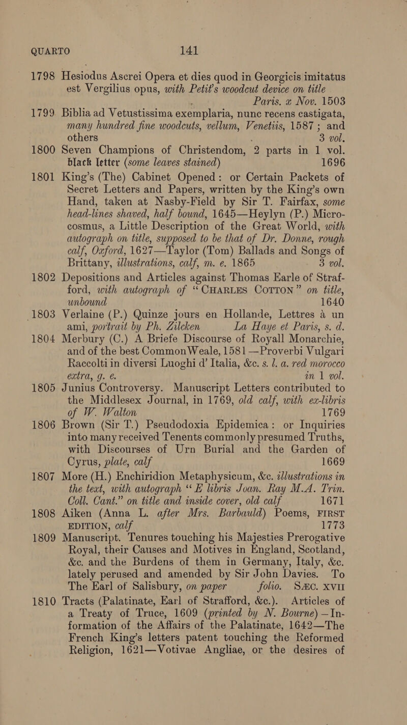 1798 Hesiodus Ascrei Opera et dies quod in Georgicis imitatus est Vergilius opus, with Petits woodcut device on title ; Paris. « Nov. 1503 1799 Biblia ad Vetustissima exemplaria, nunc recens castigata, many hundred fine woodcuts, vellum, Venetiis, 1587; and others 3 vol. 1800 Seven Champions of Christendom, 2 parts in 1 vol. black letter (some leaves stained) 1696 1801 King’s (The) Cabinet Opened: or Certain Packets of Secret Letters and Papers, written by the King’s own Hand, taken at Nasby-Field by Sir T. Fairfax, some head-lines shaved, half bound, 1645—Heylyn (P.) Micro- cosmus, a Little Description of the Great World, with autograph on title, supposed to be that of Dr. Donne, rough calf, Oxford, 1627—Taylor (Tom) Ballads and Songs of Brittany, tlustrations, calf, m. e. 1865 3 vol. 1802 Depositions and Articles against Thomas Earle of Straf- ford, with autograph of ‘CHARLES COTTON” on title, unbound 1640 1803 Verlaine (P.) Quinze jours en Hollande, Lettres a un ami, portrait by Ph. Zilcken La Haye et Paris, s. d. 1804 Merbury (C.) A Briefe Discourse of Royall Monarchie, and of the best Common Weale, 1581 —Proverbi Vulgari Raccolti in diversi Luoghi d’ Italia, &c. s. l. a. red morocco extra, g. & an 1 vol. 1805 Junius Controversy. Manuscript Letters contributed to the Middlesex Journal, in 1769, old calf, with ea-libris of W. Walton 1769 1806 Brown (Sir T.) Pseudodoxia Epidemica: or Inquiries into many received Tenents commonly presumed Truths, with Discourses of Urn Burial and the Garden of Cyrus, plate, calf 1669 1807 More (H.) Enchiridion Metaphysicum, &c. 2llustrations in the teat, with autograph “‘E libris Joan. Ray M.A. Trin. Coll. Cant.” on title and inside cover, old calf 1671 1808 Aiken (Anna L. after Mrs. Barbauld) Poems, FIRST EDITION, calf 1773 1809 Manuscript. Tenures touching his Majesties Prerogative Royal, their Causes and Motives in England, Scotland, &c. and the Burdens of them in Germany, Italy, &c. lately perused and amended by Sir John Davies. To The Earl of Salisbury, on paper folio. SC. XVII 1810 Tracts (Palatinate, Earl of Strafford, &c.). Articles of a Treaty of Truce, 1609 (printed by N. Bourne) —In- formation of the Affairs of the Palatinate, 1642—The French King’s letters patent touching the Reformed Religion, 1621—Votivae Angliae, or the desires of