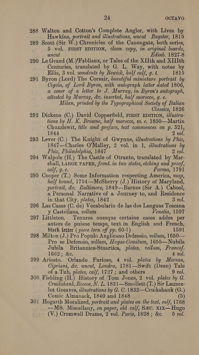 288 Walton and Cotton’s Complete Angler, with Lives by Hawkins, portrait and illustrations, uncut Bagster, 1815 289 Scott (Sir W.) Chronicles of the Canongate, both series, 5 vol. FIRST EDITION, clean copy, im original boards, uncut Edinb. 1827-8 290 Le Grand (M.)'Fabliaux, or Tales of the XIIth and XIIIth Centuries, translated by G. L. Way, with notes by Ellis, 3 vol. woodcuts by Bewick, half calf, g. t. 1815 291 Byron (Lord) The Corsair, beautiful miniature portrait by Cigola, of Lord Byron, with autograph letter dated 1806, a cover of a letter to J. Murray, in Byron’s autograph, attested by Murray, &e. inserted, half morocco, g. e. Milan, printed by the Typographical Society of Italian Classics, 1826 292 Dickens (C.) David Copperfield, FIRST EDITION, illustra- tions by H. K. Browne, half morocco, m. e. 1850—Martin Chuzzlewit, tale and preface, text commences on p. 321, 1844 2 vol. 293 Lever (C.) The Knight of Gwynne, illustrations by Phiz, 1847—Charles O’Malley, 2 vol. in 1, illustrations by Phiz, Philadelphia, 1847 2 vol. 294 Walpole (H.) The Castle of Otranto, translated by Mar- shall, LARGE PAPER, front. in two states, etching and proof, calf, g. é. Parma, 1791 295 Cooper (T.) Some Information respecting America, map, half bound, 1794—McSherry (J.) History of Maryland, portrait, &c. Baltimore, 1849—Barnes (Sir A.) Cabool, a Personal Narrative of a Journey to, and Residence in that City, plates, 1842 3 vol. 296 Las Casas (C. de) Vocabulario de las dos Lenguas Toscana y Castellana, vellum Venetia, 1597 297 Littleton. Tenures ouesque certaine cases addes per auters de puisne temps, text in English and French, black letter ( piece torn off pp. 60-1) 1591 298 Milton (J.) Pro Populo Anglicano Defensio, vellum, 1650— Pro se Defensio, vellum, Hagae-Comitum, 1655—Nubila Jubila lBritannico-Stuartica, plates, vellum, Francof. 1662; &c. 4 vol. 299 Ariosto. Orlando Furioso, 4 vol. plates by Moreau, Cipriani, &e. uncut, Londra, 1781—Swift (Dean) Tale of a Tub, plates, calf, 1727 ; and others 9 vol. 300 Fielding (H.) History of Tom Jones, 2 vol. plates by G. Cruikshank, Roscoe, N. L. 1831—Smollett (T.) Sir Launce- lot Greaves, illustrations by G. C. 1832—Cruikshank (G.) Comic Almanack, 1840 and 1848 (5) 301 Hogarth Moralized, portrait and plates on the text, calf, 1768 | —MS. Miscellany, on paper, old calf, Sac. x1x— Hugo (V.) Cromwell Drame, 2 vol. Paris, 1828; &c. 5 vol.