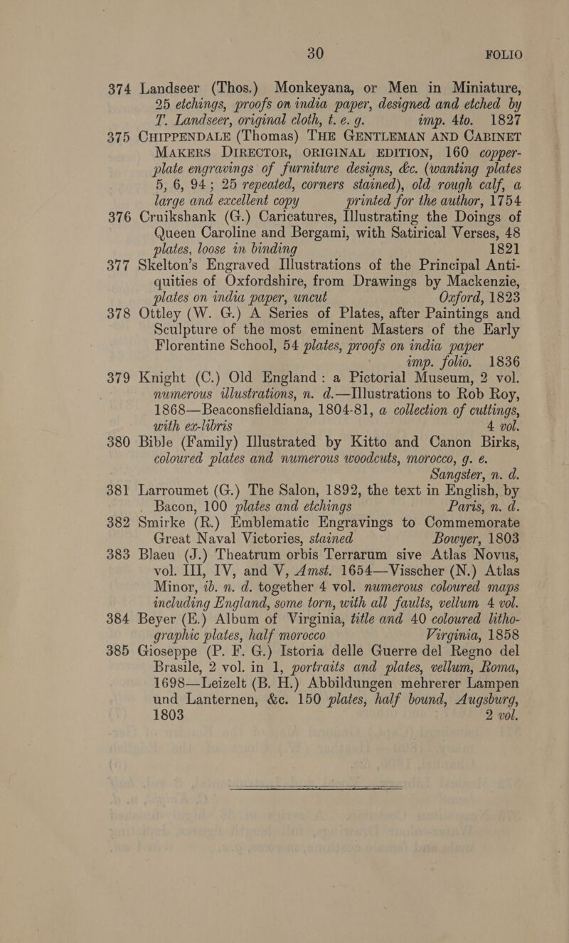 374 Landseer (Thos.) Monkeyana, or Men in Miniature, 25 etchings, proofs on india paper, designed and etched by T. Landseer, original cloth, t. e. g. imp. 4to. 1827 375 CHIPPENDALE (Thomas) THE GENTLEMAN AND CABINET MAKERS DIRECTOR, ORIGINAL EDITION, 160 copper- plate engravings of furniture designs, dc. (wanting plates 5, 6, 94; 25 repeated, corners stained), old rough calf, a large and excellent copy printed for the author, 1754 376 Cruikshank (G.) Caricatures, Illustrating the Doings of Queen Caroline and Bergami, with Satirical Verses, 48 plates, loose in binding 1821 377 Skelton’s Engraved Illustrations of the Principal Anti- quities of Oxfordshire, from Drawings by Mackenzie, plates on india paper, uncut Oxford, 1823 378 Ottley (W. G.) A Series of Plates, after Paintings and Sculpture of the most eminent Masters of the Early Florentine School, 54 plates, proofs on india paper | amp. folio. 1836 379 Knight (C.) Old England: a Pictorial Museum, 2 vol. numerous ilustrations, n. d.—Illustrations to Rob Roy, 1868—Beaconsfieldiana, 1804-81, a collection of cuttings, with ex-libris 4 vol. 380 Bible (Family) Illustrated by Kitto and Canon Birks, coloured plates and numerous woodcuts, morocco, g. é. Sangster, n. d. 381 Larroumet (G.) The Salon, 1892, the text in English, by _ Bacon, 100 plates and etchings Paris, n. d. 382 Smirke (R.) Emblematic Engravings to Commemorate Great Naval Victories, stained Bowyer, 1803 383 Blaeu (J.) Theatrum orbis Terrarum sive Atlas Novus, vol. II, IV, and V, Amst. 1654—Visscher (N.) Atlas Minor, id. n. d. together 4 vol. numerous coloured maps including England, some torn, with all faults, vellum 4 vol. 384 Beyer (E.) Album of Virginia, title and 40 coloured litho- graphic plates, half morocco Virgina, 1858 385 Gioseppe (P. F. G.) Istoria delle Guerre del Regno del Brasile, 2 vol. in 1, portraits and plates, vellum, Roma, 1698—Leizelt (B. H.) Abbildungen mehrerer Lampen und Lanternen, &c. 150 plates, half bound, Augsburg, 1803 2 vol.