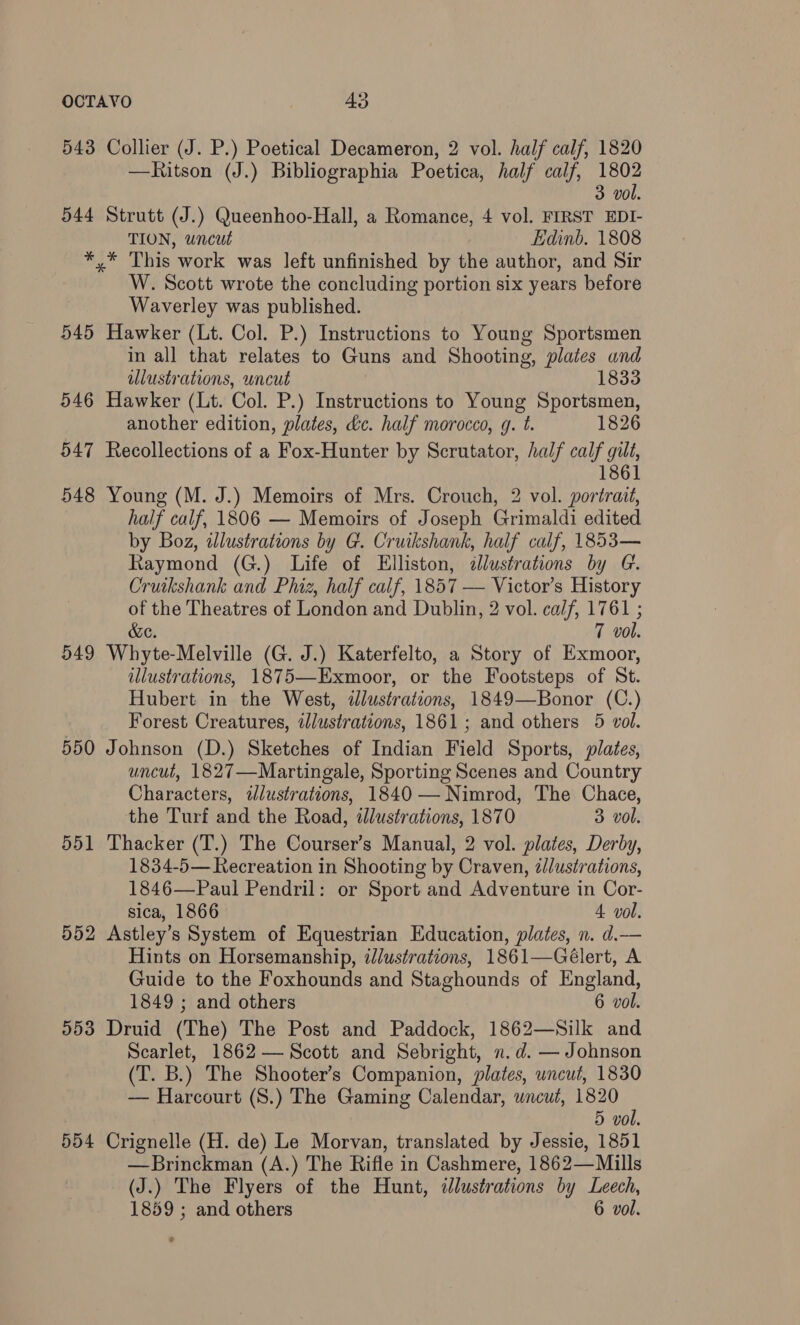 543 544 Collier (J. P.) Poetical Decameron, 2 vol. half calf, 1820 —Ritson (J.) Bibliographia Poetica, half calf, 1802 3 vol. Strutt (J.) Queenhoo-Hall, a Romance, 4 vol. FIRST EDI- TION, uncut Edinb. 1808 545 546 547 548 549 550 551 552 D953 554 W. Scott wrote the concluding portion six years before Waverley was published. Hawker (Lt. Col. P.) Instructions to Young Sportsmen in all that relates to Guns and Shooting, plates and ulustrations, uncut 1833 Hawker (Lt. Col. P.) Instructions to Young Sportsmen, another edition, plates, dc. half morocco, g. t. 1826 Recollections of a Fox-Hunter by Scrutator, half calf gilt, 1861 Young (M. J.) Memoirs of Mrs. Crouch, 2 vol. portrait, half calf, 1806 — Memoirs of Joseph Grimaldi edited by Boz, illustrations by G. Cruikshank, half calf, 1853— Raymond (G.) Life of Elliston, <ilustrations by G. Cruikshank and Phiz, half calf, 1857 — Victor’s History of the Theatres of London and Dublin, 2 vol. calf, 1761 ; &e. 7 vol. Whyte-Melville (G. J.) Katerfelto, a Story of Exmoor, illustrations, 1875—Exmoor, or the Footsteps of St. Hubert in the West, illustrations, 1849—Bonor (C.) Forest Creatures, illustrations, 1861; and others 5 vol. Johnson (D.) Sketches of Indian Field Sports, plates, uncut, 1827—Martingale, Sporting Scenes and Country Characters, ilustrations, 1840 — Nimrod, The Chace, the Turf and the Road, illustrations, 1870 3 vol. Thacker (T.) The Courser’s Manual, 2 vol. plates, Derby, 1834-5— Recreation in Shooting by Craven, zlustrations, 1846—Paul Pendril: or Sport and Adventure in Cor- sica, 1866 4. vol. Astley’s System of Equestrian Education, plates, n. d.— Hints on Horsemanship, i/ustrations, 1861—Gélert, A Guide to the Foxhounds and Staghounds of England, 1849 ; and others 6 vol. Druid (The) The Post and Paddock, 1862—Silk and Scarlet, 1862 — Scott and Sebright, n.d. — Johnson (T. B.) The Shooter’s Companion, plates, uncut, 1830 — Harcourt (S.) The Gaming Calendar, wneut, 1820 5 vol. Crignelle (H. de) Le Morvan, translated by Jessie, 1851 —Brinckman (A.) The Rifle in Cashmere, 1862—Mills (J.) The Flyers of the Hunt, illustrations by Leech, 1859 ; and others 6 vol.