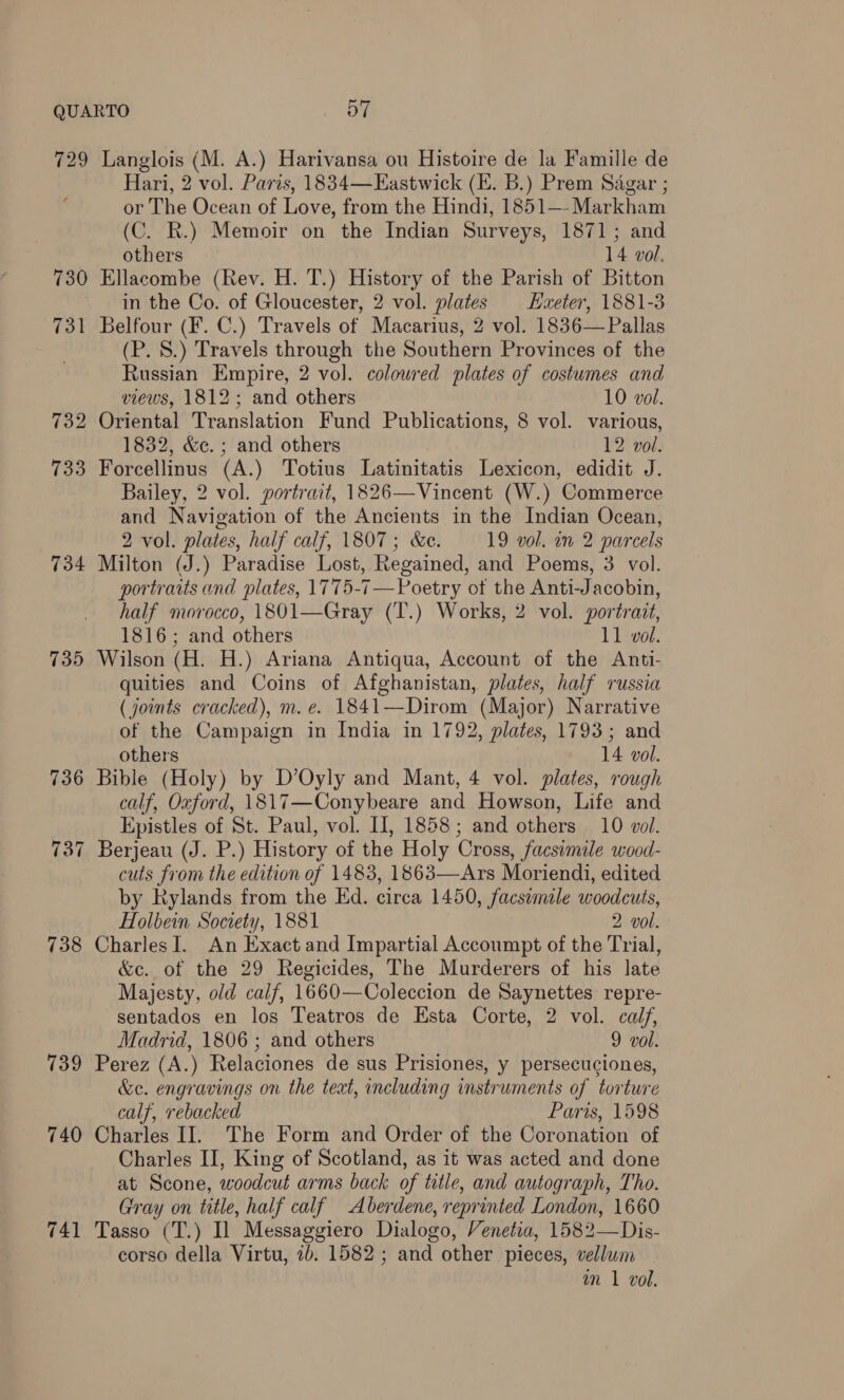 729 Langlois (M. A.) Harivansa ou Histoire de la Famille de Hari, 2 vol. Paris, 1834—Eastwick (E. B.) Prem Sagar ; or The Ocean of Love, from the Hindi, 1851—- Markham (C. R.) Memoir on the Indian Surveys, 1871; and others 14 vol. 730 Ellacombe (Rev. H. T.) History of the Parish of Bitton in the Co. of Gloucester, 2 vol. plates Haxeter, 1881-3 731 Belfour (F. C.) Travels of Macarius, 2 vol. 1836— Pallas (P. 8.) Travels through the Southern Provinces of the Russian Empire, 2 vol. coloured plates of costumes and views, 1812; and others 10 vol. 732 Oriental Translation Fund Publications, 8 vol. various, 1832, &amp;c. ; and others 12 vol. 733 Forcellinus (A.) Totius Latinitatis Lexicon, edidit J. Bailey, 2 vol. portrait, 1826—Vincent (W.) Commerce and Navigation of the Ancients in the Indian Ocean, 2 vol. plates, half calf, 1807; &amp;c. 19 vol. in 2 parcels 734 Milton (J.) Paradise Lost, Regained, and Poems, 3 vol. portraits and plates, 1775-7 —Poetry of the Anti-Jacobin, half morocco, 1801—Gray (T.) Works, 2 vol. portrait, 1816; and others 11 vol. 735 Wilson (H. H.) Ariana Antiqua, Account of the Anti- quities and Coins of Afghanistan, plates, half russia (joints cracked), m. e. 1841—Dirom (Major) Narrative of the Campaign in India in 1792, plates, 1793; and others 14 vol. 736 Bible (Holy) by D’Oyly and Mant, 4 vol. plates, rough calf, Oxford, 1817—Conybeare and Howson, Life and Epistles of St. Paul, vol. I], 1858; and others 10 vol. Berjeau (J. P.) History of the Holy Cross, facsimile wood- cuts from the edition of 1483, 1863—Ars Moriendi, edited by Rylands from the Ed. circa 1450, facsemile woodcuts, Holbein Society, 1881 2 vol. 738 CharlesI. An Exact and Impartial Accoumpt of the Trial, &amp;c. of the 29 Regicides, The Murderers of his late Majesty, old calf, 1660—Coleccion de Saynettes repre- sentados en los Teatros de Esta Corte, 2 vol. calf, 739 Perez (A.) Relaciones de sus Prisiones, y persecuciones, &amp;e. engravings on the text, including instruments of torture calf, rebacked Paris, 1598 740 Charles II. The Form and Order of the Coronation of Charles II, King of Scotland, as it was acted and done at Scone, woodcut arms back of title, and autograph, Tho. Gray on title, half calf Aberdene, reprinted London, 1660 741 Tasso (T.) Il Messaggiero Dialogo, Venetia, 1582—Dis- corso della Virtu, 7b. 1582 ; and other pieces, vellum im 1 vol. 73 ~J