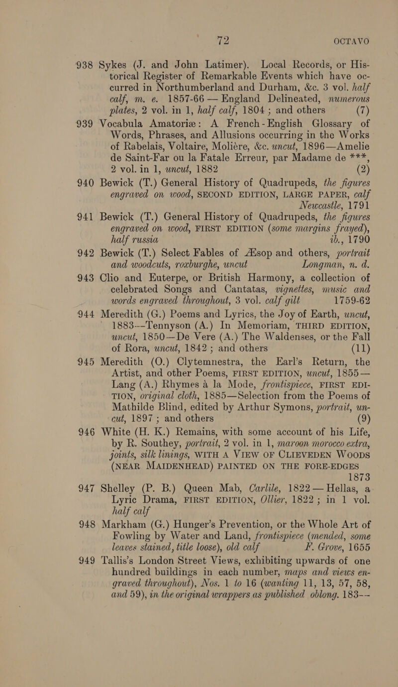 938 Sykes (J. and John Latimer). Local Records, or His- torical Register of Remarkable Events which have oc- curred in Northumberland and Durham, &c. 3 vol. half calf, m. e. 1857-66 — England Delineated, numerous plates, 2 vol. in 1, half calf, 1804 ; and others (7) 939 Vocabula Amatorie: A French-English Glossary of Words, Phrases, and Allusions occurring in the Works of Rabelais, Voltaire, Molié¢re, &c. wncut, 1896—Amelie de Saint-Far ou la Fatale Erreur, par Madame de ***, 2 vol. in 1, wncut, 1882 (2) 940 Bewick (T.) General History of Quadrupeds, the figures engraved on wood, SECOND EDITION, LARGE PAPER, calf Newcastle, 1791 941 Bewick (T.) General History of Quadrupeds, the figures engraved on wood, FIRST EDITION (some margins frayed), half russia ab., 1790 942 Bewick (T.) Select Fables of Ausop and others, portrait and woodcuts, roxburghe, uncut Longman, n. d. 943 Clio and Euterpe, or British Harmony, a collection of celebrated Songs and Cantatas, vignettes, music and words engraved throughout, 3 vol. calf gilt 1759-62 944 Meredith (G.) Poems and Lyrics, the Joy of Earth, uncut, 1883---Tennyson (A.) In Memoriam, THIRD EDITION, uncut, 1850—De Vere (A.) The Waldenses, or the Fall of Rora, wncut, 1842 ; and others (11) 945 Meredith (O.) Clytemnestra, the LEarl’s Return, the Artist, and other Poems, FIRST EDITION, wncut, 1855 — Lang (A.) Rhymes a la Mode, frontispiece, FIRST EDI- TION, original cloth, 1885—Selection from the Poems of Mathilde Blind, edited by Arthur Symons, portrait, un- cut, 1897 ; and others (9) 946 White (H. K.) Remains, with some account of his Life, by R. Southey, portrait, 2 vol. in 1, maroon morocco extra, joints, silk linings, WITH A VIEW OF CLIEVEDEN Woops (NEAR MAIDENHEAD) PAINTED ON THE FORE-EDGES 1873 947 Shelley (P. B.) Queen Mab, Carlile, 1822 — Hellas, a Lyric Drama, FIRST EDITION, Ollier, 1822; in 1 vol. half calf 948 Markham (G.) Hunger’s Prevention, or the Whole Art of Fowling by Water and Land, frontispiece (mended, some leaves stained, title loose), old calf F. Grove, 1655 949 Tallis’s London Street Views, exhibiting upwards of one hundred buildings in each number, maps and views en- graved throughout), Nos. 1 to 16 (wanting 11, 13, 57, 58, and 59), in the original wrappers as published oblong. 183--