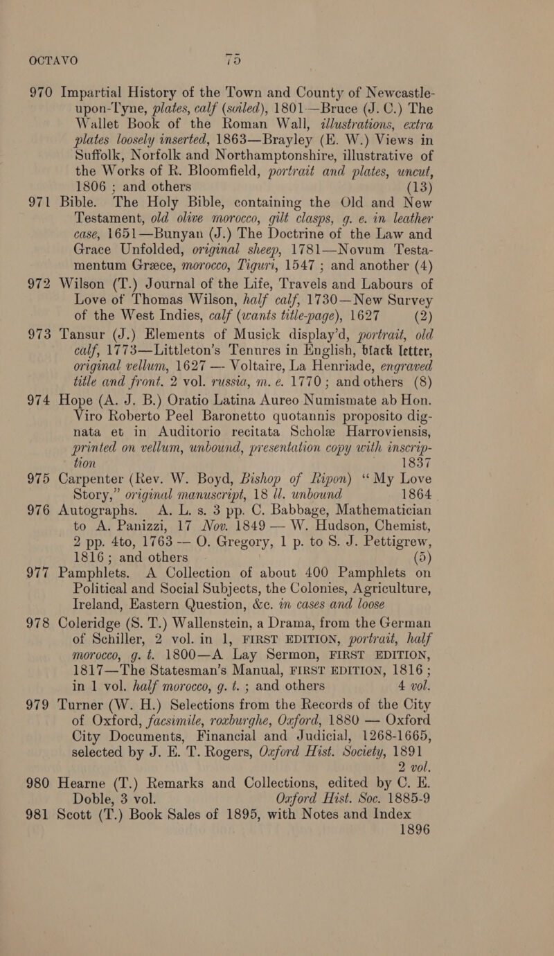 ee ( Or 974 975 976 977 978 979 980 981 upon-Tyne, plates, calf (sviled), 1801-—Bruce (J. C.) The Wallet Book of the Roman Wall, dllustrations, extra plates loosely inserted, 1863—Brayley (E. W.) Views in Suffolk, Norfolk and Northamptonshire, illustrative of the Works of R. Bloomfield, portrait and plates, uncut, 1806 ; and others (13) Bible. The Holy Bible, containing the Old and New Testament, old olive morocco, gilt clasps, g. e. in leather case, 1651—Bunyan (J.) The Doctrine of the Law and Grace Unfolded, original sheep, 1781—Novum Testa- mentum Greece, morocco, Tiguri, 1547 ; and another (4) Love of Thomas Wilson, half calf, 1730—New Survey of the West Indies, calf (wants title-page), 1627 (2) Tansur (J.) Elements of Musick display’d, portrait, old calf, 1773—Littleton’s Tenures in English, black Ietter, original vellum, 1627 —- Voltaire, La Henriade, engraved ttle and front. 2 vol. russia, m.e. 1770; and others (8) Hope (A. J. B.) Oratio Latina Aureo Numismate ab Hon. Viro Roberto Peel Baronetto quotannis proposito dig- nata et in Auditorio recitata Schole Harroviensis, printed on vellum, unbound, presentation copy with inscrip- tion 1837 Carpenter (Rev. W. Boyd, Bishop of Ripon) ‘ My Love Story,” original manuscript, 18 ll. unbound 1864 | Autographs. A. L. s. 3 pp. C. Babbage, Mathematician to A. Panizzi, 17 Nov. 1849 — W. Hudson, Chemist, 2 pp. 4to, 1763 — O. Gregory, 1 p. to 8. J. Pettigrew, 1816; and others (5) Pamphlets. A Collection of about 400 Pamphlets on Political and Social Subjects, the Colonies, Agriculture, Ireland, Eastern Question, &c. in cases and loose Coleridge (S. T.) Wallenstein, a Drama, from the German of Schiller, 2 vol. in 1, FIRST EDITION, portrait, half morocco, g. t. 1800—A Lay Sermon, FIRST EDITION, 1817—The Statesman’s Manual, FIRST EDITION, 1816 ; in 1 vol. half morocco, g. t. ; and others 4 vol. Turner (W. H.) Selections from the Records of the City of Oxford, facsimile, roxburghe, Oxford, 1880 — Oxford City Documents, Financial and Judicial, 1268-1665, selected by J. E. T. Rogers, Oxford Hist. Society, 1891 2 vol. Hearne (T.) Remarks and Collections, edited by C. EH. Doble, 3 vol. Oxford Hist. Soc. 1885-9 Scott (T.) Book Sales of 1895, with Notes and Index 1896