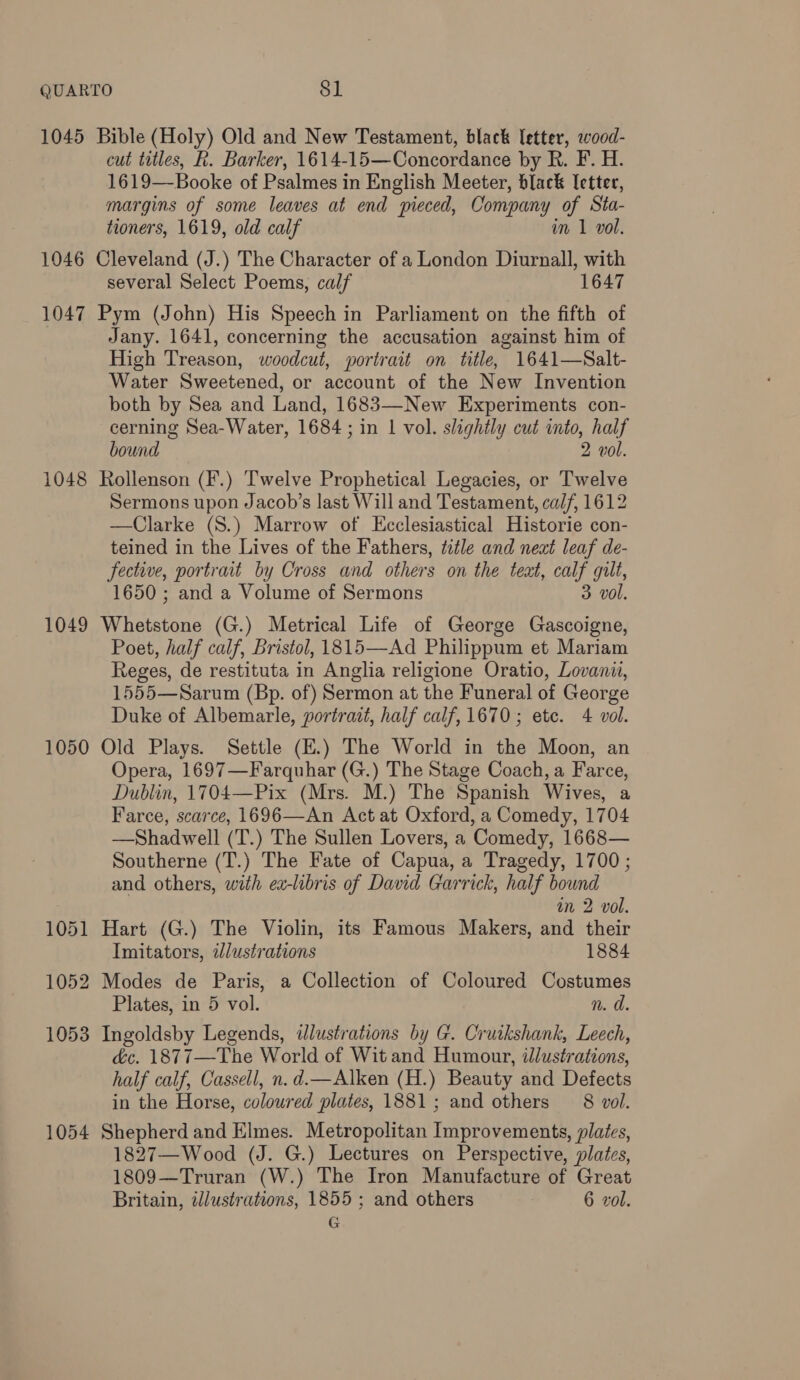 1045 Bible (Holy) Old and New Testament, black Ietter, wood- cut titles, kh. Barker, 1614-15—Concordance by R. F. H. 1619—Booke of Psalmes in English Meeter, black letter, margins of some leaves at end pieced, Company of Sta- tioners, 1619, old calf im 1 vol. 1046 Cleveland (J.) The Character of a London Diurnall, with several Select Poems, calf 1647 1047 Pym (John) His Speech in Parliament on the fifth of Jany. 1641, concerning the accusation against him of High Treason, woodcut, portrait on title, 1641—Salt- Water Sweetened, or account of the New Invention both by Sea and Land, 1683—-New Experiments con- cerning Sea-Water, 1684 ; in 1 vol. slightly cut into, half bound 2 vol. 1048 Rollenson (F.) Twelve Prophetical Legacies, or Twelve Sermons upon Jacob’s last Will and Testament, calf, 1612 —Clarke (S8.) Marrow of Ecclesiastical Historie con- teined in the Lives of the Fathers, title and neat leaf de- fective, portrait by Cross and others on the teat, calf gilt, 1650 ; and a Volume of Sermons 3 vol. 1049 Whetstone (G.) Metrical Life of George Gascoigne, Poet, half calf, Bristol, 1815—Ad Philippum et Mariam Reges, de restituta in Anglia religione Oratio, Lovanu, 1555—Sarum (Bp. of) Sermon at the Funeral of George Duke of Albemarle, portrait, half calf, 1670; ete. 4 vol. 1050 Old Plays. Settle (E.) The World in the Moon, an Opera, 1697—Farquhar (G.) The Stage Coach, a Farce, Dublin, 1704—Pix (Mrs. M.) The Spanish Wives, a Farce, scarce, 1696—An Act at Oxford, a Comedy, 1704 —Shadwell (T.) The Sullen Lovers, a Comedy, 1668— Southerne (T.) The Fate of Capua, a Tragedy, 1700 ; and others, with ex-libris of David Garrick, half bound im 2 vol. 1051 Hart (G.) The Violin, its Famous Makers, and their Imitators, illustrations 1884 1052 Modes de Paris, a Collection of Coloured Costumes Plates, in 5 vol. n. d. 1053 Ingoldsby Legends, dlustrations by G. Cruikshank, Leech, dc. 1877—The World of Wit and Humour, illustrations, half calf, Cassell, n.d.—Alken (H.) Beauty and Defects in the Horse, coloured plates, 1881; and others 8 vol. 1054 Shepherd and Elmes. Metropolitan Improvements, plaics, 1827—Wood (J. G.) Lectures on Perspective, plates, 1809—Truran (W.) The Iron Manufacture of Great Britain, illustrations, 1855 ; and others 6 vol. G