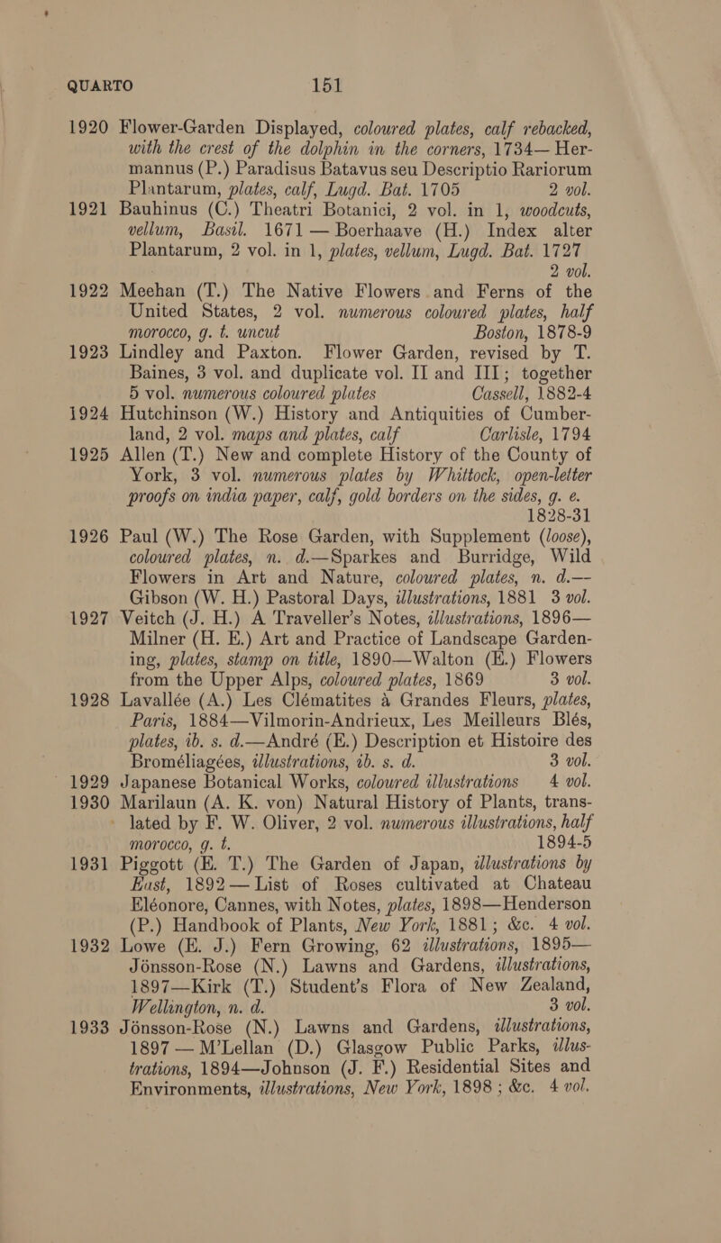 1920 1921 1922 1923 1924 1925 1926 1927 1928 ~ 1929 1930 1931 1932 1933 Flower-Garden Displayed, coloured plates, calf rebacked, with the crest of the dolphin in the corners, 1734— Her- mannus (P.) Paradisus Batavus seu Descriptio Rariorum Plantarum, plates, calf, Lugd. Bat. 1705 2 vol. Bauhinus (C.) Theatri Botanici, 2 vol. in 1, woodcuts, vellum, Basil. 1671 — Boerhaave (H.) Index alter Plantarum, 2 vol. in 1, plates, vellum, Lugd. Bat. 1727 | 2 vol. Meehan (T.) The Native Flowers .and Ferns of the United States, 2 vol. numerous coloured plates, half morocco, g. t. uncut Boston, 1878-9 Lindley and Paxton. Flower Garden, revised by T. Baines, 3 vol. and duplicate vol. II and III; together 5 vol. numerous coloured plates Cassell, 1882-4 Hutchinson (W.) History and Antiquities of Cumber- land, 2 vol. maps and plates, calf Carlisle, 1794 Allen (T.) New and complete History of the County of York, 3 vol. numerous plates by Whittock, open-letter proofs on india paper, calf, gold borders on the sides, g. e. 1828-31 Paul (W.) The Rose Garden, with Supplement (/oose), coloured plates, n.. d.—Sparkes and Burridge, Wild Flowers in Art and Nature, coloured plates, n. d.— Gibson (W. H.) Pastoral Days, illustrations, 1881 3 vol. Veitch (J. H.) A Traveller’s Notes, illustrations, 1896— Milner (H. E.) Art and Practice of Landscape Garden- ing, plates, stamp on title, 1890—Walton (H.) Flowers from the Upper Alps, colowred plates, 1869 3 vol. Lavallée (A.) Les Clématites &amp; Grandes Fleurs, plates, Paris, 1884—Vilmorin-Andrieux, Les Meilleurs Blés, plates, ib. s. d.— André (E.) Description et Histoire des Bromeéliagées, illustrations, ib. s. d. 3 vol. Japanese Botanical Works, coloured illustrations 4 vol. Marilaun (A. K. von) Natural History of Plants, trans- morocco, g. t. 1894-5 Piggott (E. T.) The Garden of Japan, ilustrations by Eust, 1892— List of Roses cultivated at Chateau Eléonore, Cannes, with Notes, plates, 1898—Henderson (P.) Handbook of Plants, New York, 1881; &amp;c. 4 vol. Lowe (EH. J.) Fern Growing, 62 illustrations, 1895— Jénsson-Rose (N.) Lawns and Gardens, ilustrations, 1897—Kirk (T.) Student’s Flora of New Zealand, Wellington, n. d. 3 vol. Jonsson-Rose (N.) Lawns and Gardens, illustrations, 1897 — M’Lellan (D.) Glasgow Public Parks, ddlus- trations, 1894—Johnson (J. F.) Residential Sites and Environments, illustrations, New York, 1898 ; &amp;c. 4 vol.