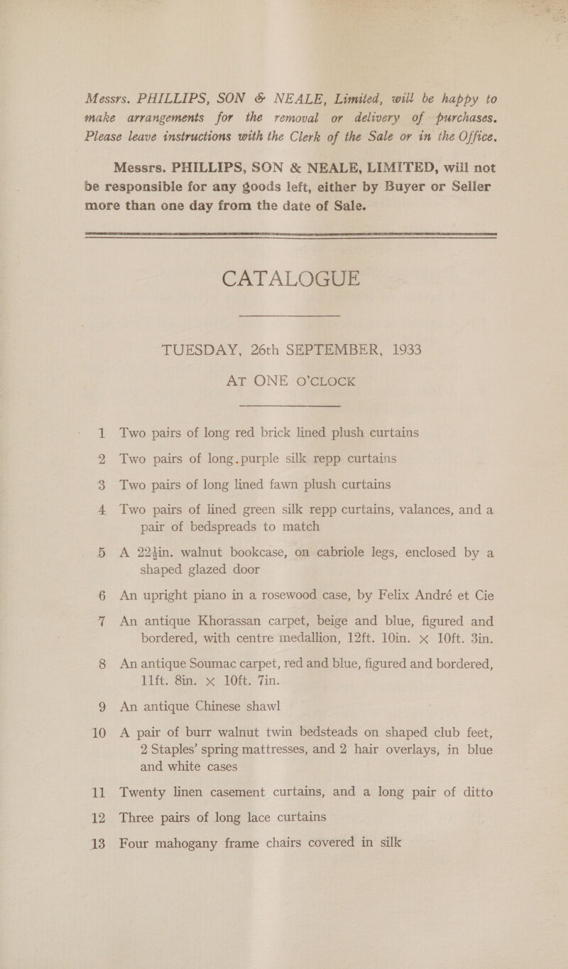  Se WO WD fF 10 il 12 13 CATALOGUE TUESDAY, 26th SHPIM@MEekK, 1933 AT ONE ‘O’CLOCK Two pairs of long red brick lined plush curtains Two pairs of long.purple silk repp curtains Two pairs of long lined fawn plush curtains Two pairs of lined green silk repp curtains, valances, and a pair of bedspreads to match A 224in. walnut bookcase, on cabriole legs, enclosed by a shaped glazed door An upright piano in a rosewood case, by Felix André et Cie An antique Khorassan carpet, beige and blue, figured and bordered, with centre medallion, 12ft. 10in. «x 10ft. 3in. An antique Soumac carpet, red and blue, figured and bordered, Litt: @mz= &gt;&lt; LOR. .7in. An antique Chinese shawl A pair of burr walnut twin bedsteads on shaped club feet, 2 Staples’ spring mattresses, and 2 hair overlays, in blue and white cases Twenty linen casement curtains, and a long pair of ditto Three pairs of long lace curtains Four mahogany frame chairs covered in silk