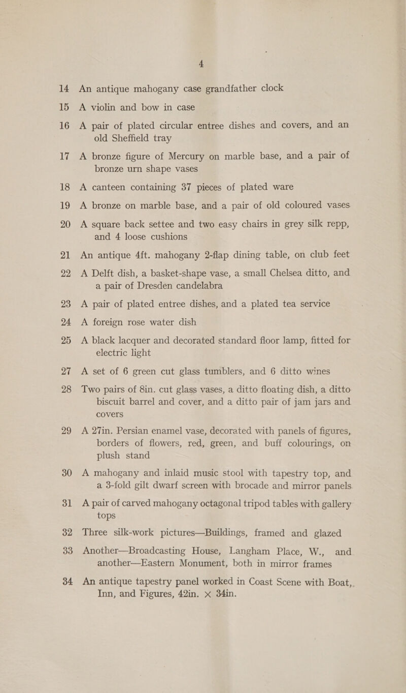 14 15 16 17 18 19 20 21 22 23 24 25 27 28 29 30 ol 32 33 34 4 An antique mahogany case grandfather clock A violin and bow in case A pair of plated circular entree dishes and covers, and an old Sheffield tray A bronze figure of Mercury on marble base, and a pair of bronze urn shape vases A canteen containing 37 pieces of plated ware A bronze on marble base, and a pair of old coloured vases A square back settee and two easy chairs in grey silk repp, and 4 loose cushions An antique 4ft. mahogany 2-flap dining table, on club feet A Delft dish, a basket-shape vase, a small Chelsea ditto, and a pair of Dresden candelabra A pair of plated entree dishes, and a plated tea service A foreign rose water dish A black lacquer and decorated standard floor lamp, fitted for electric light A set of 6 green cut glass tumblers, and 6 ditto wines Two pairs of 8in. cut glass vases, a ditto floating dish, a ditto biscuit barrel and cover, and a ditto pair of jam jars and covers A 27in. Persian enamel vase, decorated with panels of figures, borders of flowers, red, green, and buff colourings, on plush stand A mahogany and inlaid music stool with tapestry top, and a 3-fold gilt dwarf screen with brocade and mirror panels A pair of carved mahogany octagonal tripod tables with gallery tops Three silk-work pictures—Buildings, framed and glazed Another—Broadcasting House, Langham Place, W., and another—Eastern Monument, both in mirror frames An antique tapestry panel worked in Coast Scene with Boat,,