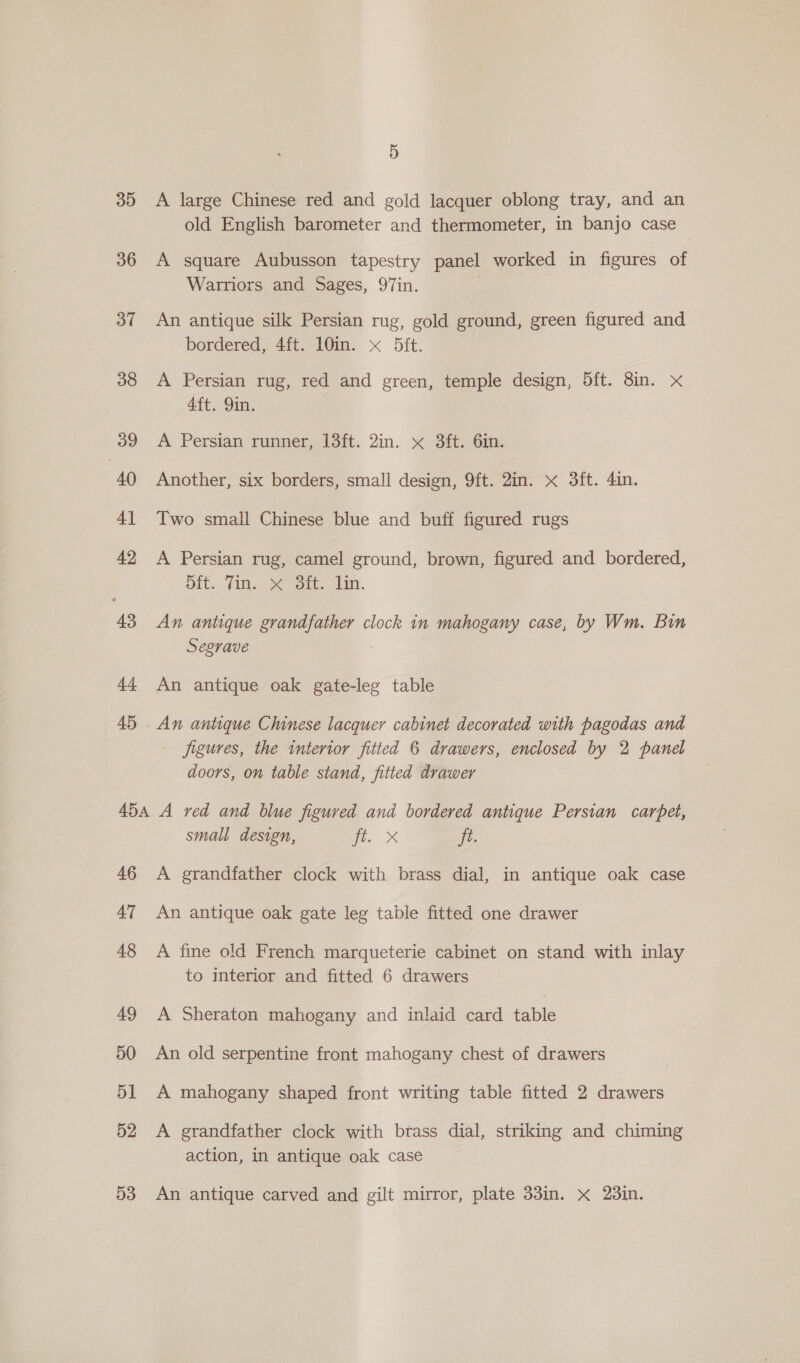 3D 36 37 38 39 | 40 4] 42 43 44 45 5 A large Chinese red and gold lacquer oblong tray, and an old English barometer and thermometer, in banjo case A square Aubusson tapestry panel worked in figures of Warriors and Sages, 97in. An antique silk Persian rug, gold ground, green figured and bordered, 4ft. 10in. x D5ft. A Persian rug, red and green, temple design, Oft. 8in. xX 4ft. 9in. A Persian runner, 13ft. 2in. x 3ft. 6in. Another, six borders, small design, 9ft. 2in. x 3ft. 4in. Two small Chinese blue and buff figured rugs A Persian rug, camel ground, brown, figured and bordered, 5ft.. fin. sit. lin. An antique grandfather clock in mahogany case, by Wm. Bin Segrave An antique oak gate-leg table - figures, the interior fitted 6 drawers, enclosed by 2 panel doors, on table stand, fitted drawer 46 47 48 49 50 51 52 53 small design, a. x ft. A grandfather clock with brass dial, in antique oak case An antique oak gate leg table fitted one drawer A fine old French marqueterie cabinet on stand with inlay to interior and fitted 6 drawers A Sheraton mahogany and inlaid card table An old serpentine front mahogany chest of drawers A mahogany shaped front writing table fitted 2 drawers A grandfather clock with brass dial, striking and chiming action, in antique oak case An antique carved and gilt mirror, plate 33in. X 23in.