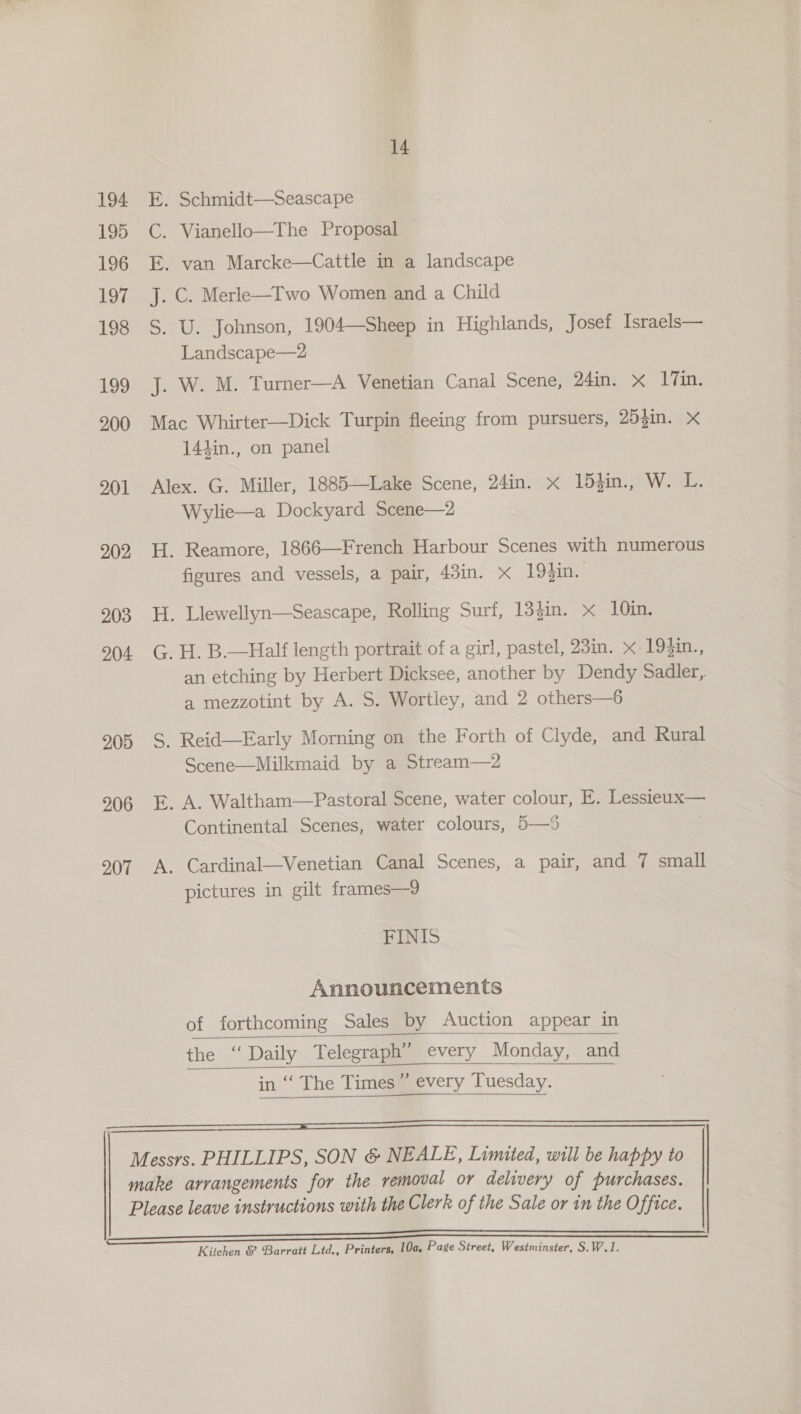 194 195 196 197 198 199 200 201 202 203 204 205 206 207 214 E. Schmidt—Seascape C. Vianello—The Proposal — E. van Marcke—Cattle in a landscape J. C. Merle—Two Women and a Child S. U. Johnson, 1904—Sheep in Highlands, Josef Israels— Landscape—2 J. W. M. Turner—A Venetian Canal Scene, 24in. x 1Tin. Mac Whirter—Dick Turpin fleeing from pursuers, 253in. X 144in., on panel Alex. G. Miller, 1885—Lake Scene, 24in. x 153in., W. L. Wylie—a Dockyard Scene—2 H. Reamore, 1866—French Harbour Scenes with numerous figures and vessels, a pair, 43in. x 194in. H. Llewellyn—Seascape, Rolling Surf, 133in. x 10in. G. H. B.—Half length portrait of a girl, pastel, 23in. x-193in., an etching by Herbert Dicksee, another by Dendy Sadler, a mezzotint by A. S. Wortley, and 2 others—6 S, Reid—Early Morning on the Forth of Clyde, and Rural Scene—Milkmaid by a Stream—2 E. A. Waltham—Pastoral Scene, water colour, E. Lessieux— Continental Scenes, water colours, 5—%5 A. Cardinal—Venetian Canal Scenes, a pair, and 7 small pictures in gilt frames—9 FINIS Announcements of forthcoming Sales by Auction appear in   the ‘‘ Daily Telegraph’ every Monday, and   in “‘ The Times” every Tuesday.   Kitchen &amp; Barratt Ltd., Printers, 10a, Page Street, Westminster, S.W.1.
