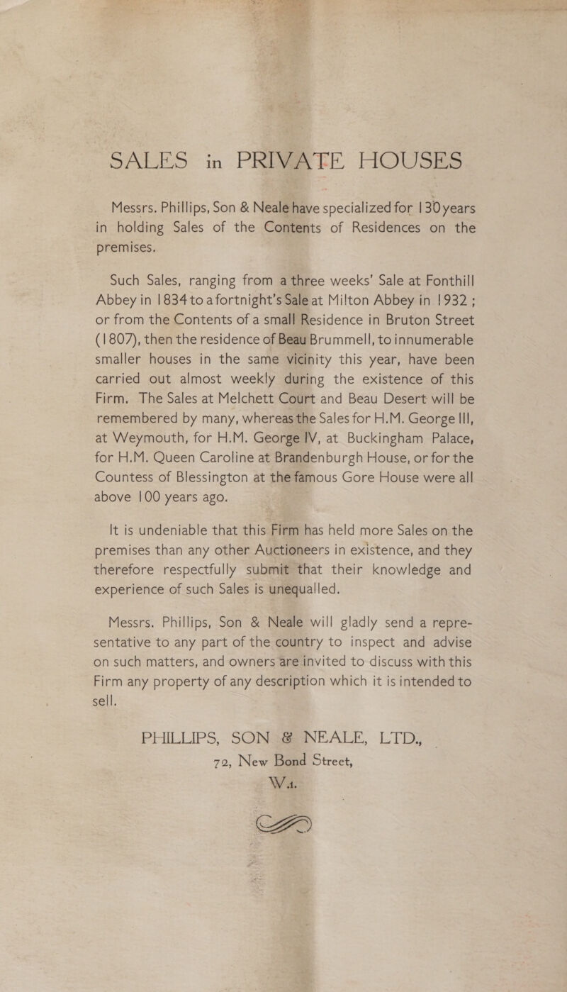 SALES in PRIVATE HOUSES Messrs. Phillips, Son &amp; Neale have specialized for | 30 years in holding Sales of the Contents of Residences on the premises. Such Sales, ranging from a three weeks’ Sale at Fonthill Abbey in 1834 toa fortnight’s Sale at Milton Abbey in !932; or from the Contents of a small Residence in Bruton Street (1807), then the residence of Beau Brummell, to innumerable smaller houses in the same vicinity this year, have been carried out almost weekly during the existence of this Firm. The Sales at Melchett Court and Beau Desert will be remembered by many, whereas the Sales for H.M. George Ill, at Weymouth, for H.M. George IV, at Buckingham Palace, for H.M. Queen Caroline at Brandenburgh House, or for the Countess of Blessington at the famous Gore House were all above |00 years ago. It is undeniable that this Firm has held more Sales on the premises than any other Auctioneers in existence, and they therefore respectfully submit that their knowledge and experience of such Sales is unequalled. Messrs. Phillips, Son &amp; Neale will gladly send a repre- sentative to any part of the country to inspect and advise on such matters, and owners are invited to discuss with this Firm any property of any description which it is intended to sell. PHILLIPS, SONSRENEALE, LTD; 72, New Bond Street, W 4.