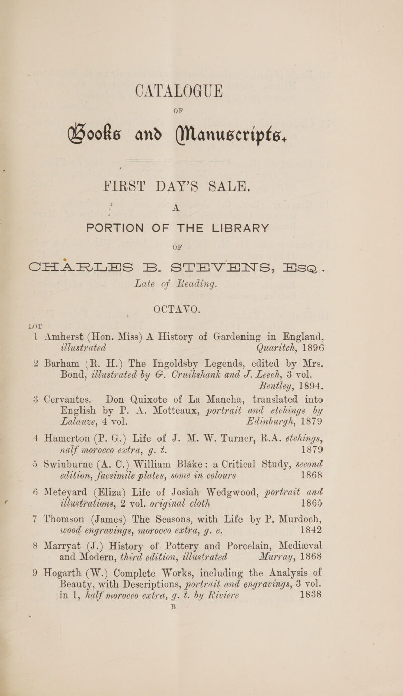 OF Books and Manuscripts,  FIRST DAYS SALE. : A PORTION OF THE’ EIBRARY OF . LOT l 6 bo on am ~J oe ie) Late of Reading. OCTAVO. Amherst (Hon. Miss) A History of Gardening in England, illustrated Quaritch, 1896 Barham (R. H.) The Ingoldsby Legends, edited by Mrs. Bond, dlustrated by G. Cruikshank and J. Leech, 3 vol. Bentley, 1894. Cervantes. Don Quixote of La Mancha, translated into English by P. A. Motteaux, portrait and etchings by Lalauze, 4 vol. Edinburgh, 1879 Hamerton (P. G.) Life of J. M. W. Turner, R.A. etchings, nalf morocco extra, g. t. 1879 Swinburne (A. C.) William Blake: a Critical Study, second edition, facsimile plates, some in colours 1868 Meteyard (Eliza) Life of Josiah Wedgwood, portrait and blustrations, 2 vol. original eloth 1865 Thomson (James) The Seasons, with Life by P. Murdoch, wood engravings, morocco extra, g. e. 1842 Marryat (J.) History of Pottery and Porcelain, Medieval and Modern, third edition, illustrated Murray, 1868 Hogarth (W.) Complete Works, including the Analysis of Beauty, with Descriptions, portrart and engravings, 3 vol. in 1, half morocco extra, g. t. by Riviere 1838 Rae