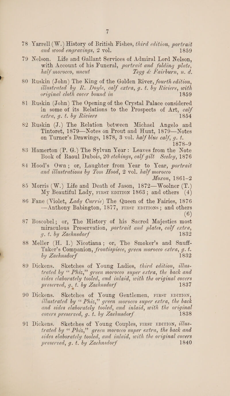 78 79 80 81 88 84 86 87 8 OO 89 90 9 — | Yarrell (W.) History of British Fishes, third edition, portrait and wood engravings, 2 vol. 1859 Nelson. Life and Gallant Services of Admiral Lord Nelson, with Account of his Funeral, portrait and folding plate, half morocco, uncut Tegg &amp; Fairburn, n. d. Ruskin (John) The King of the Golden River, fourth edition, allustrated by R. Doyle, calf extra, g.t. by Riviere, with original cloth cover bound in 1859 Ruskin (John) The Opening of the Crystal Palace considered in some of its Relations to the Prospects of Art, calf extra, g. t. by Riviere 1854 Ruskin (J.) The Relation between Michael Angelo and Tintoret, 1879—Notes on Prout and Hunt, 1879—Notes on Turner’s Drawings, 1878, 3 vol. half blue calf, g. t. 1878-9 Hamerton (P. G.) The Sylvan Year: Leaves from the Note Book of Raoul Dubois, 20 etchings, calf gilt Seeley, 1876 Hood’s Own; or, Laughter from Year to Year, portrait and wlustrations by Tom Hood, 2 vol. half morocco Moxon, 1861-2 Morris (W.) Life and Death of Jason, 1872—Woolner (T.) My Beautiful Lady, rrrsr Eprrion 1863; and others (4) Fane (Violet, Lady Currie) The Queen of the Fairies, 1876 —Anthony Babington, 1877, Firsr EDITIONS; and others (6) Boscobel; or, The History of his Sacred Majesties most miraculous Preservation, a and plates, calf extra, g. t. by Zaehnsdorf 1832 Meller (H. I.) Nicotiana; or, The Smoker’s and Snuff- Taker’s Companion, frontispiece, green morocco extra, g. t. by Zaehnsdorf 1832 Dickens. Sketches of Young Ladies, third edition, allus- trated by ‘* Phiz,”’ green morocco super extra, the back and sides elaborately tooled, and inlaid, with the original covers preserved, g.t. by Zachnsdorf 1837 Dickens. Sketches of Young Gentlemen, FIRST EDITION, ellustrated by ‘* Phiz,” green morocco super extra, the back and sides elaborately tooled, and inlaid, with the orrginal covers preserved, g. t. by Zaehnsdorf 1838 Dickens. Sketches of Young Couples, rrrsr EDITION, @//us- trated by * Phiz,” green morocco super extra, the back and sides elaborately tooled, and inlaid, with the original covers preserved, g. t. by Zaehnsdorf 1840