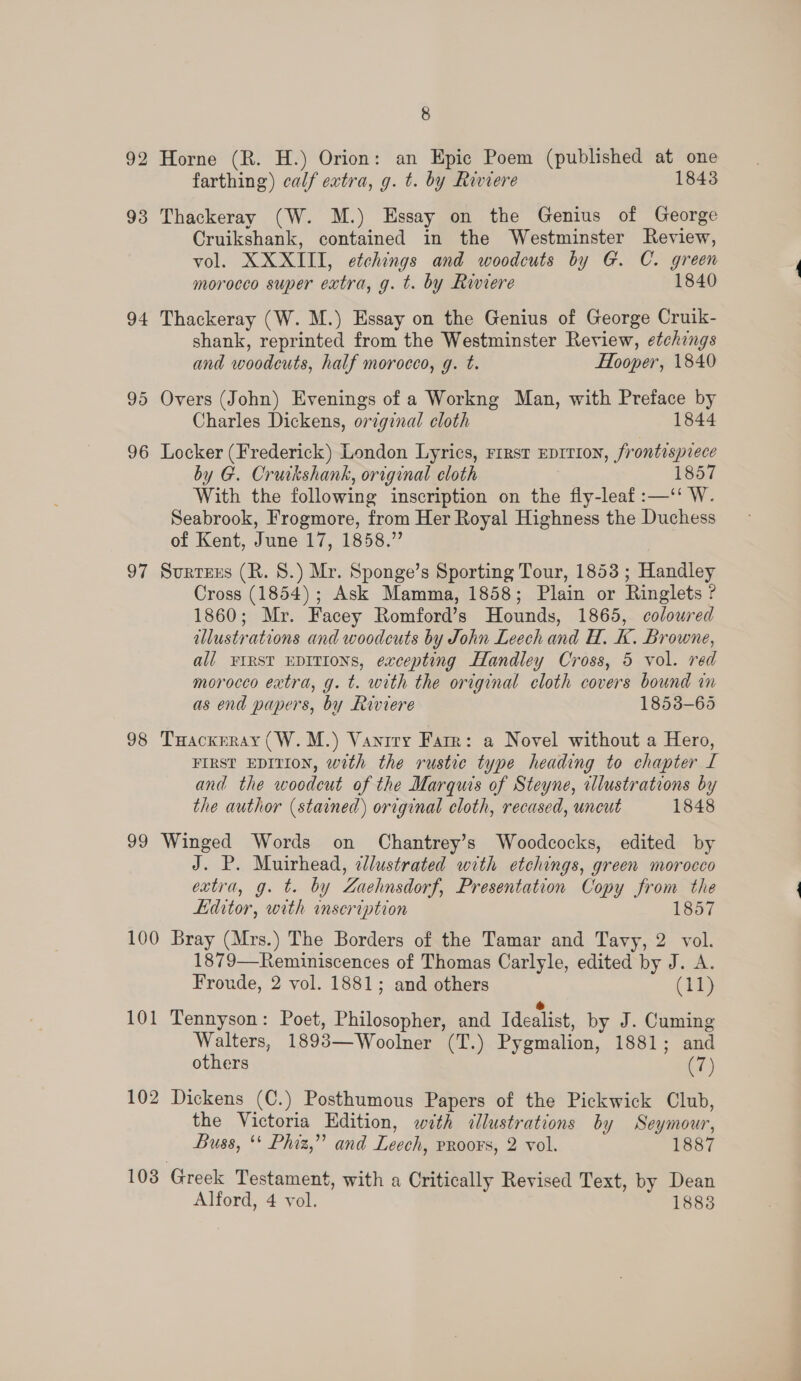 8 92 Horne (R. H.) Orion: an Epic Poem (published at one farthing) calf extra, g. t. by Riviere 1843 93 Thackeray (W. M.) Essay on the Genius of George Cruikshank, contained in the Westminster Review, vol. XXXIII, etchings and woodcuts by G. C. green morocco super extra, g. t. by Riviere 1840 94 Thackeray (W. M.) Essay on the Genius of George Cruik- shank, reprinted from the Westminster Review, etchings and woodcuts, half morocco, g. t. Hooper, 1840 95 Overs (John) Evenings of a Workng Man, with Preface by Charles Dickens, orzginal cloth 1844 96 Locker (Frederick) London Lyrics, rrrst eprtion, frontispiece by G. Cruikshank, original cloth 1857 With the following inscription on the fly-leaf :—‘‘ W. Seabrook, Frogmore, from Her Royal Highness the Duchess of Kent, June 17, 1858.” 97 Surtzus (R. 8.) Mr. Sponge’s Sporting Tour, 1853 ; Handley Cross (1854); Ask Mamma, 1858; Plain or Ringlets ? 1860; Mr. Facey Romford’s Hounds, 1865, coloured illustrations and woodcuts by John Leech and H. K. Browne, all vrrst EDITIONS, excepting Handley Cross, 5 vol. red morocco extra, g. t. with the original cloth covers bound in as end papers, by Riviere 1853-65 98 THackrray (W.M.) Vanrry Farr: a Novel without a Hero, FIRST EDITION, with the rustic type heading to chapter [ and the woedcut of the Marquis of Steyne, illustrations by the author (stained) original cloth, recased, uncut 1848 99 Winged Words on Chantrey’s Woodcocks, edited by J. P. Muirhead, clustrated with etchings, green morocco extra, g. t. by Zaehnsdorf, Presentation Copy from the Editor, with inscription 1857 100 Bray (Mrs.) The Borders of the Tamar and Tavy, 2 vol. 1879—Reminiscences of Thomas Carlyle, edited by J. A. Froude, 2 vol. 1881; and others (iT) 101 Tennyson: Poet, Philosopher, and Idealist, by J. Cuming Walters, 1893—Woolner (T.) Pygmalion, 1881; and others (7) 102 Dickens (C.) Posthumous Papers of the Pickwick Club, the Victoria Edition, with illustrations by Seymour, Buss, ‘ Phiz,” and Leech, vroors, 2 vol. 1887 103 Greek Testament, with a Critically Revised Text, by Dean Alford, 4 vol. 18838