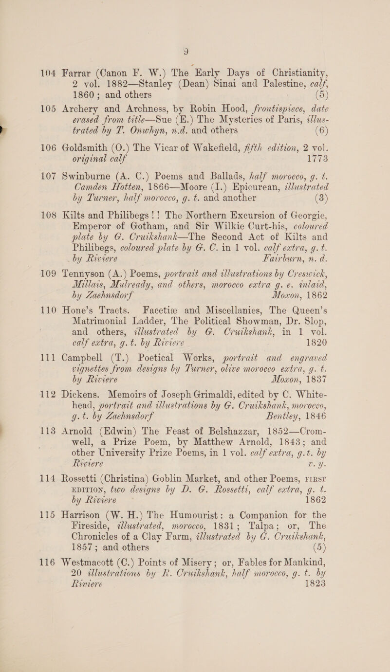 104 106 107 108 110 il — 112 114 115 116 3 Farrar (Canon F. W.) The Early Days of Christianity, 2 vol. 1882—Stanley (Dean) Sinai and Eales, calf, i and others (5) ee ee and Archness, by Robin Hood, frontispiece, date erased from title—Sue (E.) The Mysteries of Paris, ¢//us- trated by T. Onwhyn, n.d. and others (6) Goldsmith (O.) The Vicar of Wakefield, fifth edition, 2 vol. original calf 1773 Swinburne (A. C.) Poems and Ballads, half morocco, g. t. Camden Hotten, 1866—Moore (1.) Epicurean, ¢lustrated by Turner, half morocco, g. ¢t. and another (3) Kilts and Philibegs!! The Northern Excursion of Georgie, Emperor of Gotham, and Sir Wilkie Curt-his, colowred plate by G. Cruikshank—The Second Act of Kilts and Philibegs, coloured plate by G. C. in 1 vol. calf extra, g. t. by Riviere Fairburn, n. d. Tennyson (A.) Poems, portrait and allustrations by Creswick, Millars, Mulready, and others, morocco extra g. e. inlaid, by Zaehnsdorf Moxon, 1862 Hone’s Tracts. Facetiz and Miscellanies, The Queen’s Matrimonial Ladder, The Political Showman, Dr. Slop, and others, ¢lustrated by G. Crutkshank, in 1 vol. calf extra, g.t. by Riviere 1820 Campbell (T.) Poetical Works, portrait and engraved vignettes from designs by Turner, olive morocco extra, g. t. by Riviere Moxon, 1837 Dickens. Memoirs of Joseph Grimaldi, edited by C. White- head, portrait and wlustrations by G. Cruikshank, morocco, g.t. by Zaehnsdorf Bentley, 1846 Arnold (Edwin) The Feast of Belshazzar, 1852—Crom- well, a Prize Poem, by Matthew Arnold, 1843; and other University Prize Poems, in 1 vol. calf extra, g.t. by Roviere v.Y. Rossetti (Christina) Goblin Market, and other Poems, rirsr epiTion, two designs by D. G. Rossetti, calf extra, g. t. by Riviere 1862 Harrison (W. H.) The Humourist: a Companion for the Fireside, «lustrated, morocco, 18381; Talpa; or, The Chronicles of a Clay Farm, illustrated by G. Cruikshank, 1857; and others (5) Westmacott (C.) Points of Misery; or, Fables for Mankind, 20 alustrations by LR. Cruikshank, half morocco, g. ey Riviere