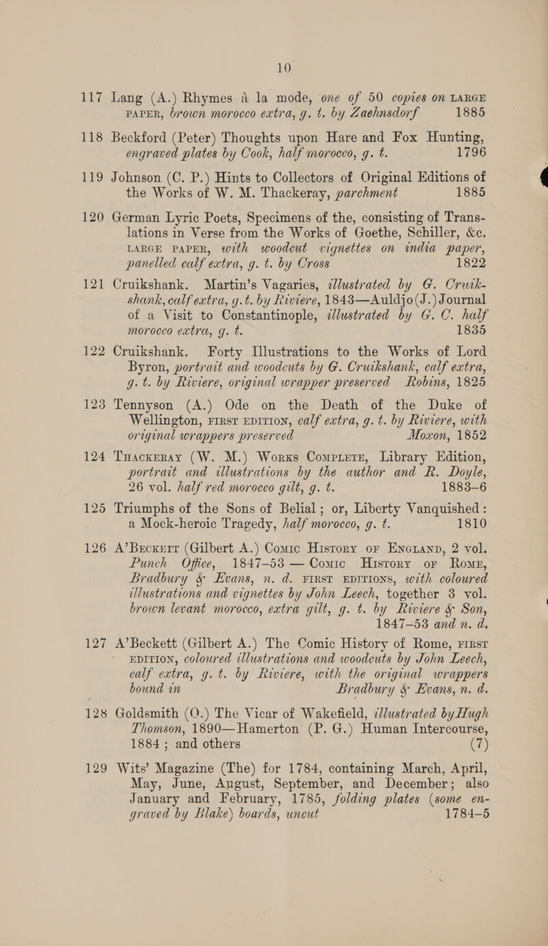 Li 118 119 120 121 123 124 125 126 (Oni) 128 129 10 Lang (A.) Rhymes a la mode, one of 50 copies on LARGE PAPER, brown morocco extra, g. t. by Zaehnsdorf 1885 Beckford (Peter) Thoughts upon Hare and Fox Hunting, engraved plates by Cook, half morocco, g. t. 1796 Johnson (C. P.) Hints to Collectors of Original Editions of the Works of W. M. Thackeray, parchment 1885 German Lyric Poets, Specimens of the, consisting of Trans- lations in Verse from the Works of Goethe, Schiller, &amp;c. LARGE PAPER, with woodcut vignettes on india paper, panelled calf extra, g. t. by Cross 1822 Cruikshank. Martin’s Vagaries, ¢lustrated by G. Crutk- shank, calf extra, g.t. by Riviere, 1843—Auldjo(J.) Journal of a Visit to Constantinople, dJlustrated by G.C. half morocco extra, g. t. 1835 Cruikshank. Forty Illustrations to the Works of Lord Byron, portrait and woodcuts by G. Cruikshank, calf extra, g.t. by Riviere, original wrapper preserved Robins, 1825 Tennyson (A.) Ode on the Death of the Duke of Wellington, rrest epition, calf extra, g.t. by Riviere, with original wrappers preserved Moxon, 1852 THackERAY (W. M.) Worxs Cometers, Library Edition, portrait and illustrations by the author and R. Doyle, 26 vol. half red morocco gilt, g. t. 1883-6 Triumphs of the Sons of Belial; or, Liberty Na a Mock-heroic Tragedy, half morocco, g. t. 1810 A’Brcxerr (Gilbert A.) Comic Hisrory or Enexann, 2 vol. Punch Office, 1847-53 — Comic History oF Romz, Bradbury &amp; Evans, n. d. First Eprtions, with coloured lustrations and vignettes by John Leech, together 3 vol. brown levant morocco, extra gilt, g. t. by Riviere &amp; Son, 1847-53 and n. d. A’ Beckett (Gilbert A.) The Comic History of Rome, rirsr EDITION, coloured illustrations and woodcuts by John Leech, calf extra, g.t. by Riviere, with the original wrappers bound in Bradbury &amp; Evans, n. d. Goldsmith (O.) The Vicar of Wakefield, ¢llustrated by Hugh Thomson, 1890—Hamerton (P. G.) Human Intercourse, 1884 ; and others (7) Wits’ Magazine (The) for 1784, containing March, April, May, June, August, September, and December; also January and February, 1785, folding plates (some en- graved by Blake) boards, uncut 1784-5