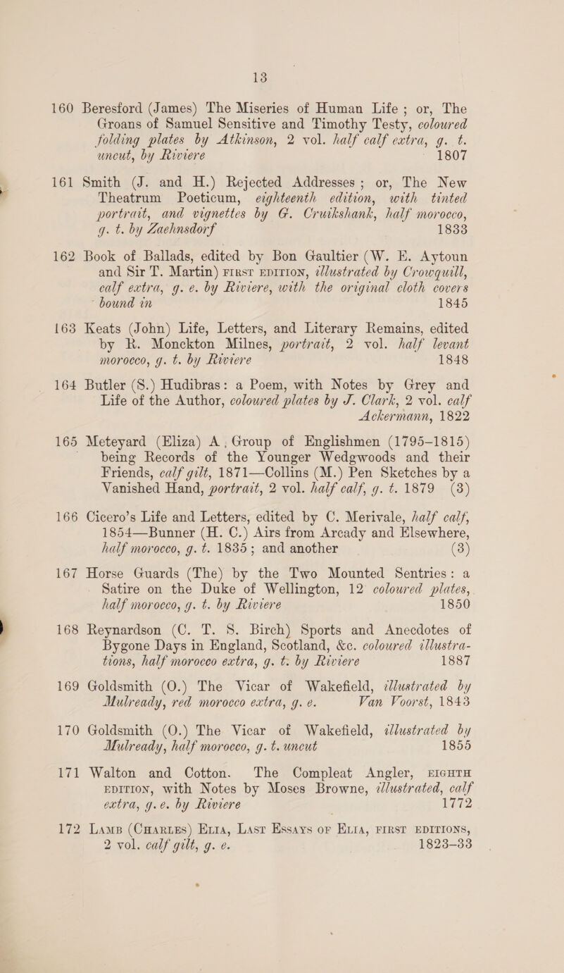 160 162 {63 164 166 167 168 169 170 vial 172 13 Beresford (James) The Miseries of Human Life; or, The Groans of Samuel Sensitive and Timothy Testy, coloured folding plates by Atkinson, 2 vol. half calf extra, g. t. uncut, by Riviere 1807 Smith (J. and H.) Rejected Addresses; or, The New Theatrum Poeticum, ezghteenth edition, with tinted portrait, and vignettes by G. Cruikshank, half morocco, g. t. by Zaehnsdorf 1833 Book of Ballads, edited by Bon Gaultier (W. E. Aytoun and Sir T. Martin) rirsr epirion, ¢lustrated by Crowquill, calf extra, g.e. by Riviere, with the original cloth covers bound in 1845 Keats (John) Life, Letters, and Literary Remains, edited by R. Monckton Milnes, portrait, 2 vol. half levant morocco, g. t. by Riviere 1848 Butler (S.) Hudibras: a Poem, with Notes by Grey and Life of the Author, coloured plates by J. Clark, 2 vol. calf Ackermann, 1822 Meteyard (Eliza) A, Group of Englishmen (1795-1815) being Records of the Younger Wedgwoods and their Friends, calf gilt, 1871—Collins (M.) Pen Sketches by a Vanished Hand, portrait, 2 vol. half calf, g. t. 1879 (38) Cicero’s Life and Letters, edited by C. Merivale, half calf, 1854—Bunner (H. C.) Airs from Arcady and Elsewhere, half morocco, g. t. 1835; and another (3) Horse Guards (The) by the Two Mounted Sentries: a _ Satire on the Duke of Wellington, 12 colowred plates, half morocco, g. t. by Riviere 1850 Reynardson (C. T. 8. Birch) Sports and Anecdotes of Bygone Days in England, Scotland, &amp;c. coloured cllustra- tions, half morocco extra, g. t. by Riviere 1887 Goldsmith (O.) The Vicar of Wakefield, clustrated by Mulready, red morocco extra, g. e. Van Voorst, 1843 Goldsmith (O.) The Vicar of Wakefield, «Jlustrated by Mulready, half morocco, g.t. uncut 1855 Walton and Cotton. The Compleat Angler, ricuTH EDITION, with Notes by Moses Browne, ¢lustrated, calf extra, g.e. by Riviere 1772 Lams (Cuaries) Erra, Lasr Essays or Kita, FIRST EDITIONS, 2 vol. calf gilt, g. e. 1823-33