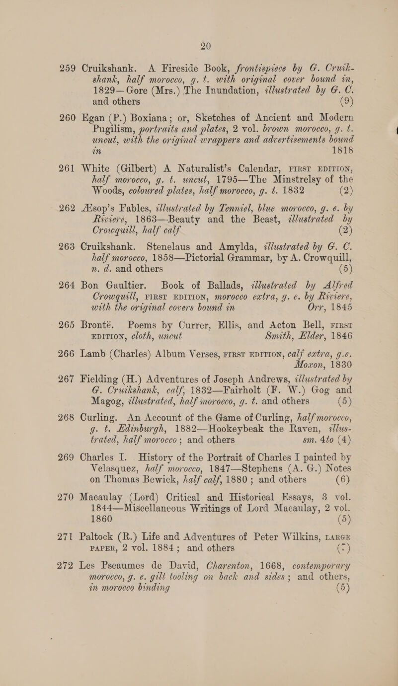 259 260 261 262 263 264 265 266 267 268 269 270 — 27 272 20 Cruikshank. A Fireside Book, frontispiece by G. Cruik- shank, half morocco, g. t. with original cover bound in, 1829— Gore (Mrs. ) The Inundation, &lt;@lustrated by G. C. and others oy Egan (P.) Boxiana; or, Sketches of Ancient and Modern Pugilism, portraits and plates, 2 vol. brown morocco, g. t. uncut, with the original wrappers and advertisements Bound mn 1818 White (Gilbert) A Naturalist’s Calendar, First EDITION, half morocco, g. ¢. uncut, 1795—The Minstrelsy of the Woods, coloured plates, half morocco, g. t. 1832 (2) AXisop’s Fables, elustrated by Tenniel, blue morocco, g. e. by Riviere, 1863—Beauty and the Beast, uean by Crowquill, half calf (2) Cruikshank. Stenelaus and Amylda, ¢lustrated by G. C. half morocco, 1858—Pictorial Grammar, by A. Crowquill, n. d. and others (5) Bon Gaultier. Book of Ballads, cllustrated by Alfred Crowquill, FIRST EDITION, morocco extra, g. ¢. by Riviere, with the original covers bound in Orr, 1845 Bronté. Poems by Currer, Ellis, and Acton Bell, First EDITION, cloth, uncut Smith, Elder, 1846 Lamb (Charles) Album Verses, rrrst EDITION, calf extra, g.e. Moxon, 1830 Fielding (H.) Adventures of Joseph Andrews, ¢lustrated by G. Cruikshank, calf, 1882—Fairholt (F. W.) Gog and Magog, tlustrated, half morocco, g. t. and others (5) Curling. An Account of the Game of Curling, half morocco, g. t. Edinburgh, 1882—Hookeybeak the Raven, ¢//us- trated, half morocco; and others sm. 4to (4) Charles I. History of the Portrait of Charles I painted by Velasquez, half morocco, 1847—Stephens (A. G.) Notes on Thomas Bewick, half calf, 1880; and others (6) Macaulay (Lord) Critical and Historical Essays, 3 vol. 1844—-Miscellaneous Writings of Lord Macaulay, 2 vol. 1860 (5) Paltock (R.) Life and Adventures of Peter Wilkins, rarcE PAPER, 2 vol. 1884; and others (v) Les Pseaumes de David, Charenton, 1668, contemporary morocco, g. ¢. gilt tooling on back and sides; and others, in morocco binding (5)