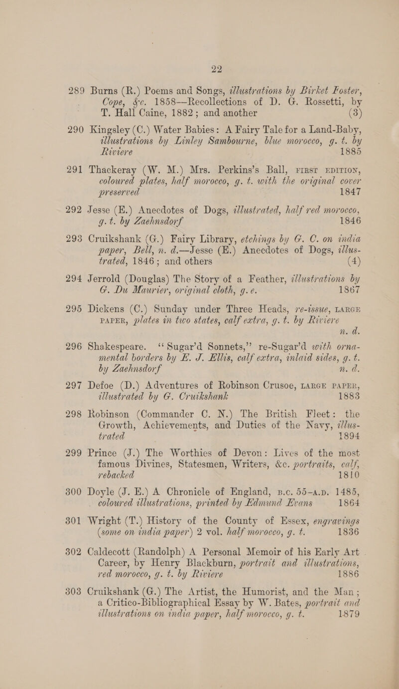 289 Burns (R.) Poems and Songs, dlustrations by Birket Foster, Cope, &amp;¢. 1858—Recollections of D. G. Rossetti, by T. Hall Caine, 1882; and another (3) 290 Kingsley (C.) Water Babies: A Fairy Tale for a Land-Baby, illustrations by Linley Sambourne, blue morocco, g. t. by Riviere 1885 291 Thackeray (W. M.) Mrs. Perkins’s Ball, rirsr xEpir1on, coloured plates, half morocco, g. t. with the original cover preserved 1847 292 Jesse (H.) Anecdotes of Dogs, elustrated, half red morocco, g.t. by Zaehnsdorf 1846 298 Cruikshank (G.) Fairy Library, etchings by G. C. on india paper, Bell, n. d.—Jesse (E.) Anecdotes of Dogs, 2/us- trated, 1846; and others (4) 294 Jerrold (Douglas) The Story of a Feather, ¢/lustrations by G. Du Maurier, original cloth, g.e. 1867 295 Dickens (C.) Sunday under Three Heads, re-issue, LARGE PAPER, plates in two states, calf extra, g.t. by Riviere n. a. 296 Shakespeare. ‘‘Sugar’d Sonnets,’ re-Sugar’d with orna- mental borders by EB. J. Ellis, calf extra, inlard sides, g. t. by Zaehnsdorf n. a. 297 Defoe (D.) Adventures of Robinson Crusoe, LARGE PAPER, illustrated by G. Crurkshank 1883 298 Robinson (Commander C. N.) The British Fleet: the Growth, Achievements, and Duties of the Navy, 2/lus- trated 1894 299 Prince (J.) The Worthies of Devon: Lives of the most famous Divines, Statesmen, Writers, &amp;c. portraits, calf, rebacked 10 300 Doyle (J. E.) A Chronicle of England, n.c. 55-a.p. 1485, coloured illustrations, printed by Edmund Evans 1864 301 Wright (T.) History of the County of Essex, engravings (some on india paper) 2 vol. half morocco, g. t. 1836 50 bo Caldecott (Randolph) A Personal Memoir of his Early Art . Career, by Henry Blackburn, portract and cllustrations, red morocco, g. t. by Riviere 1886 Cruikshank (G.) The Artist, the Humorist, and the Man ; a Critico-Bibliographical Essay by W. Bates, portrait and illustrations on india paper, half morocco, g. t. 1879 50 co