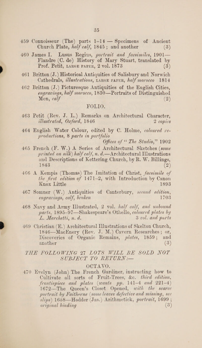 SI9) 459 Connoisseur (The) parts 1-14 — Specimens of Ancient Church Plate, half calf, 1845; and another (3) 460 James I. Lusus Regins, portrait and facsimiles, 1901— Flandre (C. de) History of Mary Stuart, translated by Prof. Petit, tarGr PAPER, 2 vol. 1873 (3) 461 Britton (J.) Historical Antiquities of Salisbury and Norwich Cathedrals, edlustrations, LARGE PAPER, half morocco 1814 462 Britton (J.) Picturesque Antiquities of the English Cities, engravings, half morocco, 1830—Portraits of Distinguished Men, calf (2) FOLIO. 463 Petit (Rev. J. L.) Remarks on Architectural Character, dllustrated, Oxford, 1846 2 copies 464 English Water Colour, edited by C. Holme, coloured re- productions, 8 parts in portfolio Offices of ‘ The Studvo,”? 1902 465 French (F. W.) A Series of Architectural Sketches (some printed on silk) half calf, n. d.—Architectural Illustrations and Descriptions of Kettering Church, by R. W. Billings, 18438 (2) 466 A Kempis (Thomas) The Imitation of Christ, facsimile of the first edition of 1471-2, with Introduction by Canon Knox Little 1893 oJ 467 Somner (W.) Antiquities of Canterbury, second edition, engravings, calf, broken 1708 468 Navy and Army Illustrated, 2 vol. half calf, and unbound parts, 1895-97—Shakespeare’s Othello, colowred plates by L. Marchetti, n. d. 3 vol. and parts 1846—MacEnery (Rev. J. M.) Cavern Researches ; or, Discoveries of Organic Remains, plates, 1859; and another (3) THE FOLLOWING 27 LOTS WILL BE SOLD NOT SUBJECT TO RETURN :— OCTAVO. 470 Evelyn (John) The French Gardiner, instructing how to Cultivate all sorts of Fruit-Trees, &amp;c. third edition, frontispiece and plates (wants pp. 141-4 and 221-4) 1672—-The Queen’s Closet Opened, with the scarce portrait by Faitharne (some leaves defectwe and massing, sec slips) 1658—Hodder (Jas.) Arithmetick, portrart, 1699 ; original binding (3)