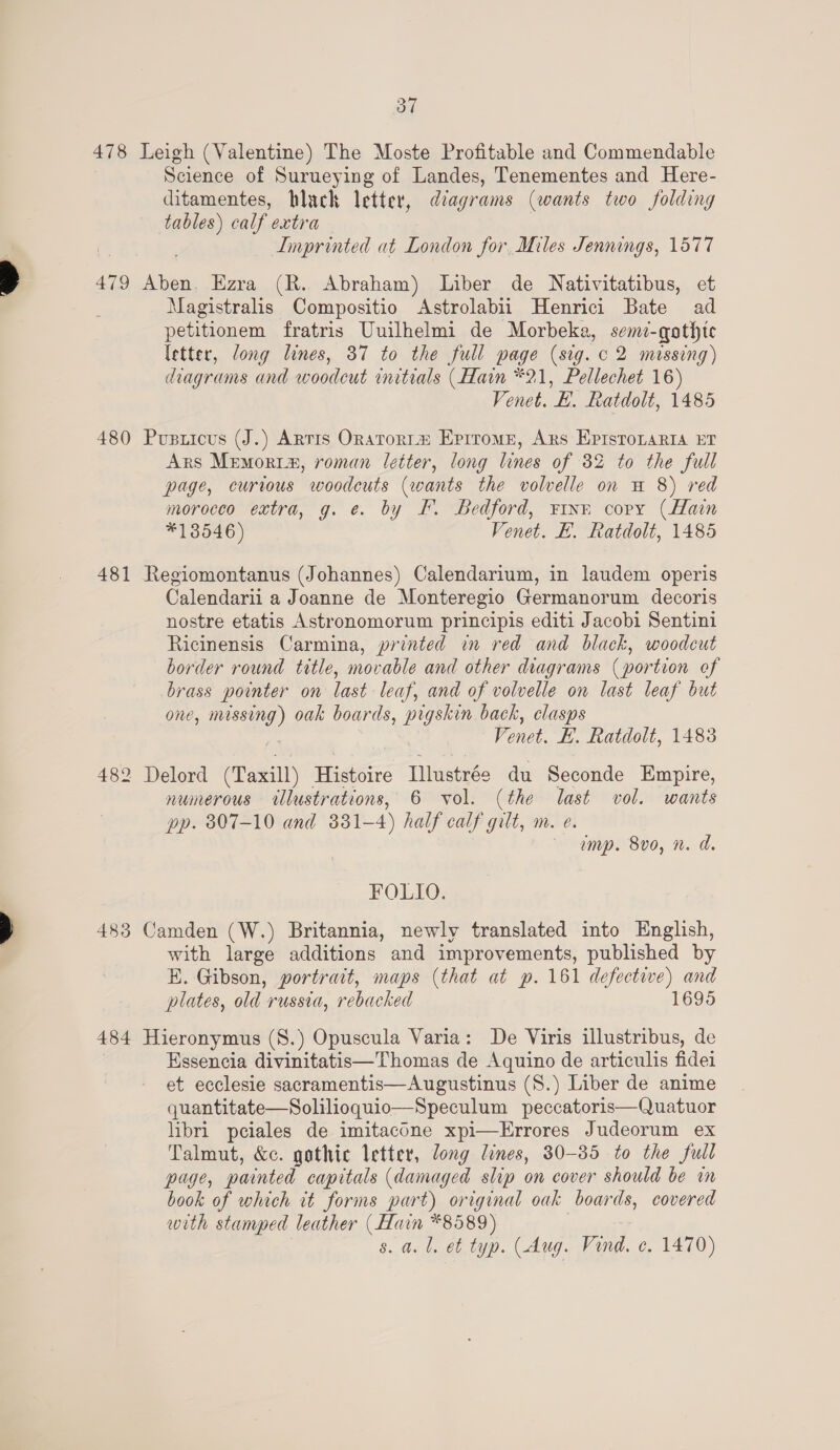 479 481 482 483 484 Science of Surueying of Landes, Tenementes and Here- ditamentes, black letter, diagrams (wants two folding tables) calf extra | Imprinted at London for, Miles Jennings, 1577 Magistralis Compositio Astrolabii Henrici Bate ad petitionem fratris Uuilhelmi de Morbeka, semi-goathtc letter, long lines, 37 to the full page (sig. c 2 mossing) diagrams and woodeut initials (Hain *21, Pellechet 16) Venet. H. Ratdolt, 1485 Ars Memorim, roman letter, long lines of 32 to the full page, curious woodcuts (wants the volvelle on H 8) red morocco extra, g. e. by I. Bedford, Finn copy (Hain *13546) Venet. B. Ratdolt, 1485 Calendarii a Joanne de Monteregio Germanorum decoris nostre etatis Astronomorum principis editi Jacobi Sentini Ricinensis Carmina, printed in red and black, woodcut border round title, movable and other diagrams (portion of brass pointer on last leaf, and of volvelle on last leaf but one, missing) oak boards, pigskin back, clasps Venet. BE. Ratdolt, 1483 numerous illustrations, 6 vol. (the last vol. wants pp. 807-10 and 331-4) half calf gilt, m. e. amp. 8vo0, n. d. FOLIO. with large additions and improvements, published by E. Gibson, portrait, maps (that at p. 161 defective) and plates, old russia, rebacked 1695 Essencia divinitatis—Thomas de Aquino de articulis fidei et ecclesie sacramentis—Augustinus (S.) Liber de anime quantitate—Solilioquio—Speculum peccatoris—Quatuor libri pciales de imitacOne xpi—Errores Judeorum ex Talmut, &amp;c. gothic letter, long lines, 30-35 to the full page, painted capitals (damaged slip on cover should be in book of which it forms part) original oak boards, covered with stamped leather (Hain *8589) s. a. 1. et typ. (Aug. Vind. e. 1470)