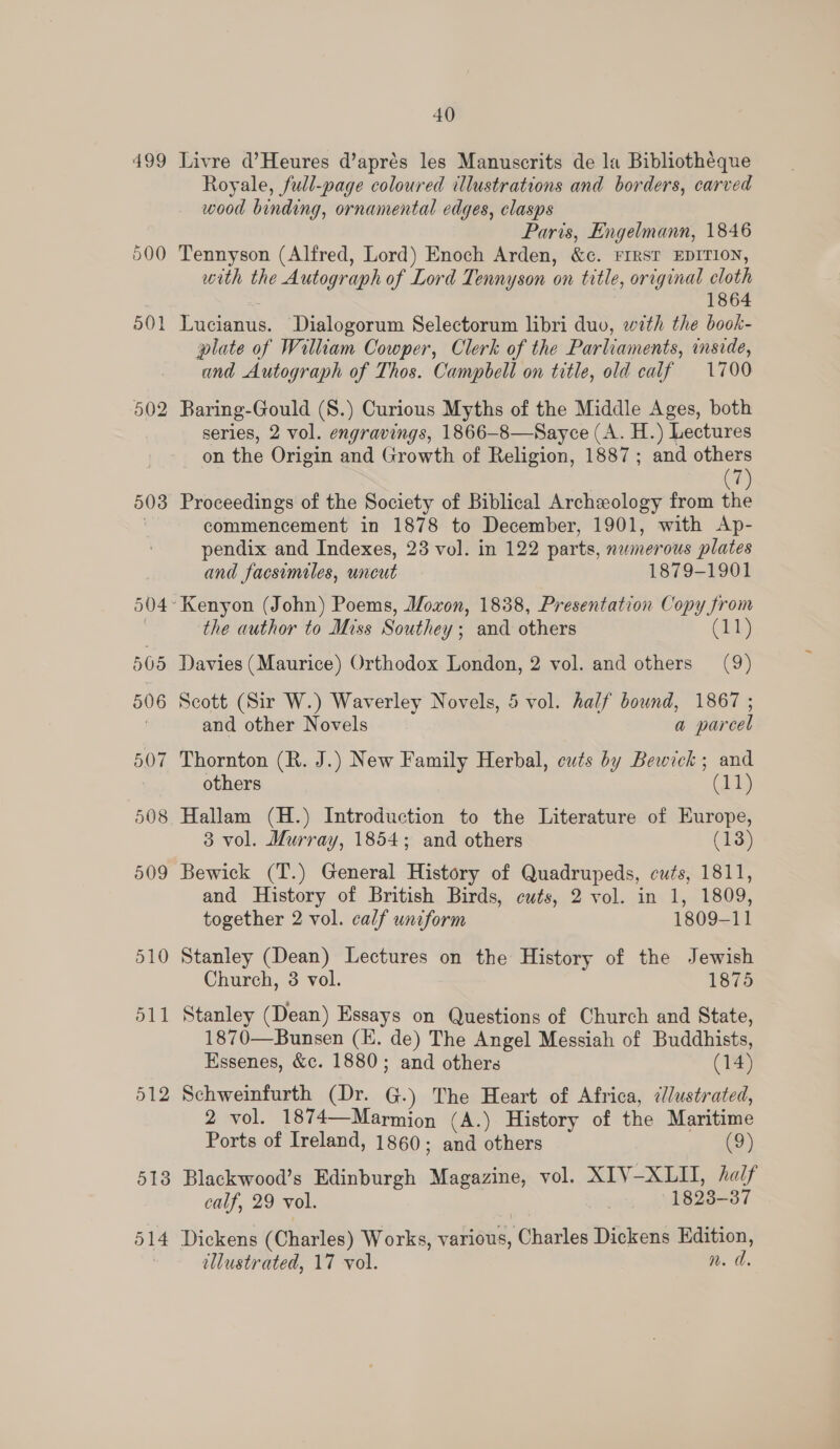 502 503 513 514 40 Royale, full-page coloured illustrations and borders, carved wood binding, ornamental edges, clasps Paris, Engelmann, 1846 Tennyson (Alfred, Lord) Enoch Arden, &amp;e. FIRST EDITION, with the Autograph of Lord Tennyson on title, original cloth 1864 GiWwernms: Dialogorum Selectorum libri duo, with the book- plate of William Cowper, Clerk of the Parliaments, mside, and Autograph of Thos. Campbell on title, old calf 1700 Baring-Gould (S.) Curious Myths of the Middle Ages, both series, 2 vol. engravings, 1866-8—Sayce (A. H.) Lectures on the Origin and Growth of Religion, 1887; and others (7) Proceedings of the Society of Biblical Archeology from the commencement in 1878 to December, 1901, with Ap- pendix and Indexes, 23 vol. in 122 parts, numerous plates and facsimiles, uncut 1879-1901 the author to Miss Souther y; and others Davies (Maurice) Orthodox London, 2 vol. and others (9) Scott (Sir W.) Waverley Novels, 5 vol. half bound, 1867 ; and other Novels a parcel Thornton (R. J.) New Family Herbal, cuts by Bewick; and others (1a) 3 vol. Murray, 1854; and others (13) Bewick (T.) General History of Quadrupeds, cuts, 1811, and History of British Birds, cuts, 2 vol. in 1, 1809, together 2 vol. calf uniform 1809-11 Stanley (Dean) Lectures on the History of the Jewish Church, 3 vol. 1875 Stanley (Dean) Essays on Questions of Church and State, 1870—Bunsen (KE. de) The Angel Messiah of Buddhists, Essenes, &amp;c. 1880; and others (14) Schweinfurth (Dr. G.) The Heart of Africa, ¢//ustrated, 2 vol. 1874—Marmion (A.) History of the Maritime Ports of Ireland, 1860; aS others (9) Blackwood’s Edinburgh Magazine, vol. XIV-XLII, /alf calf, 29 vol. 1823- 37 Dickens (Charles) Works, various, Charles Dickens Edition, illustrated, 17 vol. n. d.