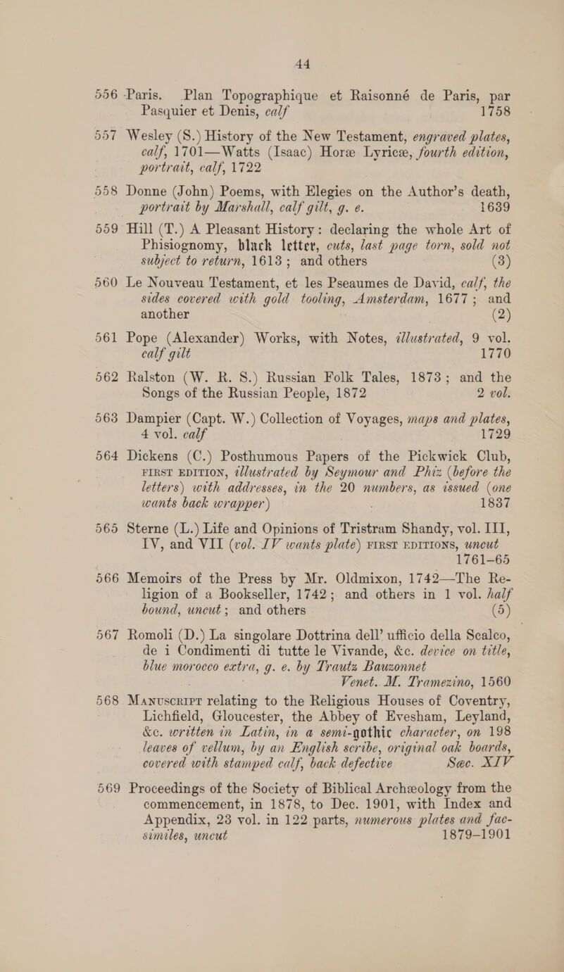 558 559 560 561 562 563 564 5695 566 567 568 569 44 Pasquier et Denis, calf | 1758 Wesley (S.) History of the New Testament, engraved plates, calf, 1701—Watts (Isaac) Hore Lyrice, fourth edition, portrait, calf, 1722 Donne (John) Poems, with Elegies on the Author’s death, portrait by Marshall, calf gilt, g. e. 1639 Hill (T.) A Pleasant History: declaring the whole Art of Phisiognomy, black letter, cuts, last page torn, sold not subject to return, 1618; and others (3) Le Nouveau Testament, et les Pseaumes de David, calf, the sedes covered with gold tooling, Amsterdam, 1677; and another (2) Pope (Alexander) Works, with Notes, ated: 9 vol, calf gilt 1770 Ralston (W. R. 8.) Russian Folk Tales, 1873; and the Songs of the Russian People, 1872 2 vol. Dampier (Capt. W.) Collection of Voyages, maps and plates, 4 vol. calf 1729 Dickens (C.) Posthumous Papers of the Pickwick Club, FIRST EDITION, @llustrated by Seymour and Phiz (before the letters) with addresses, in the 20 numbers, as issued (one wants back wrapper ) . 1837 Sterne (L.) Life and Opinions of Tristram Shandy, vol. III, IV, and VII (vol. IV wants plate) ¥irst EDITIONS, uncut 1761-65 Memoirs of the Press by Mr. Oldmixon, 1742—The Re- ligion of a Bookseller, 1742; and others in 1 vol. half bound, uncut; and others (5) Romoli (D.) La singolare Dottrina dell’ ufficio della Scalco, de i Condimenti di tutte le Vivande, &amp;c. device on title, blue morocco eatr a, g. e. by Trauts Bauzonnet Venet.. lM. Tramezino, 1560 Manvscrirr relating to the Religious Houses of Coventry, Lichfield, Gloucester, the Abbey of Evesham, Leyland, &amp;e. rein nm Latin, in a semi-gothic character, on 198 leaves of vellum, by an English scribe, original oak boards, covered with stamped calf, back defective Sec. XIV Proceedings of the Society of Biblical Archeology from the commencement, in 1878, to Dec. 1901, with Index and Appendix, 28 vol. in 122 parts, nwmerous plates and fac- smiles, uncut 1879-1901