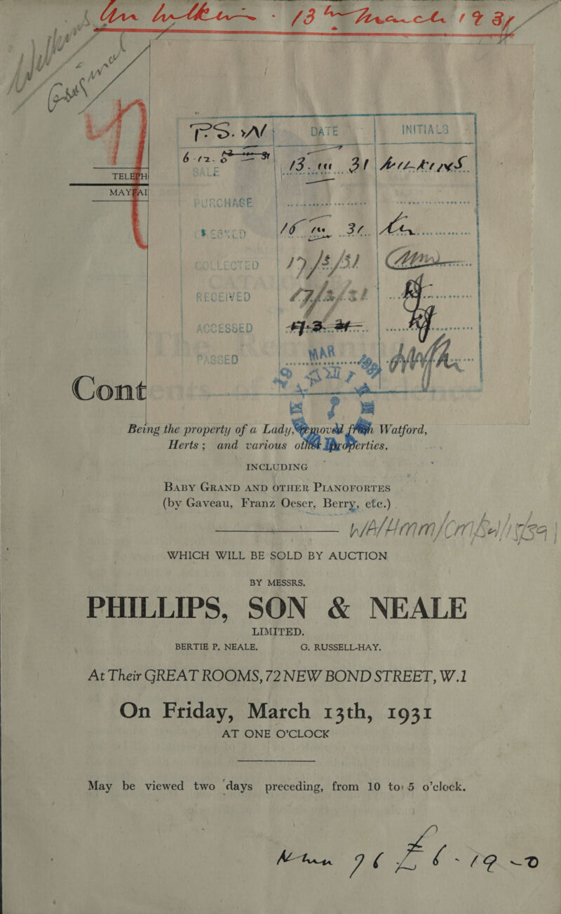  ee ee    ips AN Soe b. “¢2- ag. bey i ee _3t denies HAGE : |  . °  ~ ¥ Re RE TS Cont Being the property of a Lad Mae er Watford,   Herts; and various Me erties. INCLUDING } BAaBy GRAND AND OTHER PIANOFORTES (by Gaveau, Franz Oeser, Berry, ete.) . ; ; : ; fir; rar) fo. 34, plafHam/(Co Sel) 59 | WHICH WILL BE SOLD BY AUCTION PHILLIPS, SON &amp; NEALE At Their GREAT ROOMS, 72 NEW BOND STREET, W.1 On Friday, March 13th, 1931 AT ONE O’CLOCK May be viewed two ‘days preceding, from 10 to: 5 o’clock. Se