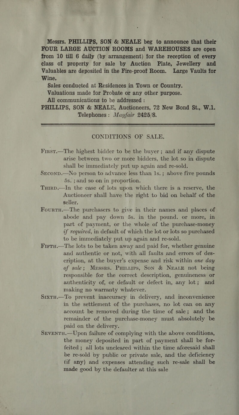 Messrs. PHILLIPS, SON &amp; NEALE beg to announce that their FOUR LARGE AUCTION ROOMS and WAREHOUSES are open from 10 till 6 daily (by arrangement) for the reception of every class of property for sale by Auction Plate, Jewellery and Valuables are deposited in the Fire-proof Room. Large Vaults for Wine. Sales conducted at Residences in Town or Country. Valuations made for Probate or any other purpose. All communications to be addressed : PHILLIPS, SON &amp; NEALE, Auctioneers, 72 New Bond St., W.1. Telephones: Mayfair 2425/8.  CONDITIONS OF SALE. First.—The highest bidder to be the buyer; and if any dispute arise between two or more bidders, the lot so in dispute shall be immediately put up again and re-sold. Srconp.—No person to advance less than Is. ; above five pounds 5s. ;and so on in proportion. TuirpD.—In the case of lots upon which there is a reserve, the - Auctioneer shall have the right to bid on behalf of the seller. Fourtu.—The purchasers to give in their names and places of abode and pay down 5s. in the pound. or more, in part of payment, or the whole of the purchase-money if required, in default of which the lot or lots so purchased to be immediately put up again and re-sold. Firtu.—The lots to be taken away and paid for, whether genuine and authentic or not, with all faults and errors of des- cription, at the buyer’s expense and risk within one day of sale; Messrs. Puiiires, Son &amp; NEALE not being responsible for the correct description, genuineness or authenticity of, or default or defect in, any lot; and making no warranty whatever. Srxtu.—To prevent inaccuracy in delivery, and inconvenience in the settlement of the purchases, no lot can on any account be removed during the time of sale; and the remainder of the purchase-money must absolutely be paid on the delivery. SEVENTH.— Upon failure of complying with the above conditions, the money deposited in part of payment shall be for- feited ; all lots uncleared within the time aforesaid shall be re-sold by public or private sale, and the deficiency (if any) and expenses attending such re-sale shall be made good by the defaulter at this sale