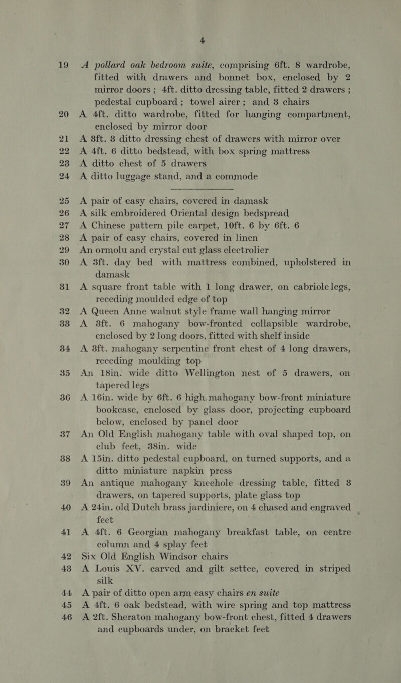 19 20 21 22 23 24 25 26 27 28 29 30 31 32 33 34 35 36 37 38 39 40 41 42 43 44 45 46 4 A pollard oak bedroom suite, comprising 6ft. 8 wardrobe, fitted with drawers and bonnet box, enclosed by 2 mirror doors ; 4ft. ditto dressing table, fitted 2 drawers ; pedestal cupboard ; towel airer; and 3 chairs A 4ft. ditto wardrobe, fitted for hanging compartment, enclosed by mirror door A 8ft. 3 ditto dressing chest of drawers with mirror over A 4ft. 6 ditto bedstead, with box spring mattress A ditto chest of 5 drawers A ditto luggage stand, and a commode    A pair of easy chairs, covered in damask A silk embroidered Oriental design bedspread — A Chinese pattern pile carpet, 10ft. 6 by 6ft. 6 A pair of easy chairs, covered in linen An ormolu and crystal cut glass electrolier A 3ft. day bed with mattress combined, upholstered in damask A square front table with 1 long drawer, on cabriole legs, receding moulded edge of top A Queen Anne walnut style frame wall hanging mirror A 3ft. 6 mahogany bow-fronted ccllapsible wardrobe, enclosed by 2 long doors, fitted with shelf inside A 3ft. mahogany serpentine front chest of 4 long crawers, receding moulding top An 18in. wide ditto Wellington nest of 5 drawers, on tapered legs A 16in. wide by 6ft. 6 high mahogany bow-front miniature bookcase, enclosed by glass door, projecting cupboard below, enclosed by panel door An Old English mahogany table with oval shaped top, on club feet, 38in. wide A 15in. ditto pedestal cupboard, on turned supports, and a ditto miniature napkin press An antique mahogany kneehole dressing table, fitted 3 drawers, on tapered supports, plate glass top A 24in. old Dutch brass jardiniere, on 4 chased and engraved feet A 4ft. 6 Georgian mahogany breakfast table, on centre column and 4 splay feet Six Old English Windsor chairs A Louis XV. carved and gilt settee, covered in striped silk A pair of ditto open arm easy chairs en suite A 4ft. 6 oak bedstead, with wire spring and top mattress A 2ft. Sheraton mahogany bow-front chest, fitted 4 drawers and cupboards under, on bracket feet