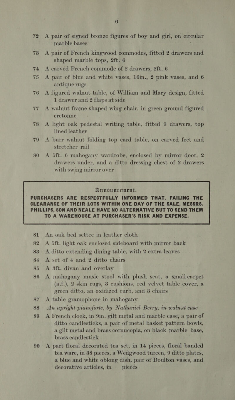 72 73 80 6 A pair of signed bronze figures of boy and girl, on circular marble bases A pair of French kingwood commodes, fitted 2 drawers and shaped marble tops, 2ft. 6 A carved French commode of 2 drawers, 2ft. 6 A pair of blue and white vases, 16in., 2 pink vases, and 6 antique rugs A figured walnut table, of William and Mary design, fitted 1 drawer and 2 flaps at side A walnut frame shaped wing chair, in green ground figured cretonne A light oak pedestal writing table, fitted 9 drawers, top lined leather A burr walnut folding top card table, on carved feet and stretcher rail A 5ft. 6 mahogany wardrobe, enclosed by mirror door, 2 drawers under, and a ditto dressing chest of 2 drawers with swing mirror over 90 TO A WAREHOUSE AT PURCHASER’S RISK AND EXPENSE.  An oak bed settee in leather cloth A 5ft. light oak enclosed sideboard with mirror back A ditto extending dining table, with 2 extra leaves A set of 4 and 2 ditto chairs A 3ft. divan and overlay A mahogany music stool with plush seat, a small carpet (a.f.), 2 skin rugs, 3 cushions, red velvet table cover, a green ditto, an oxidized curb, and 3 chairs A table gramophone in mahogany An upright pianoforte, by Nathaniel Berry, in walnut case A French clock, in 9in. gilt metal and marble case, a pair of ditto candlesticks, a pair of metal basket pattern bowls, a gilt metal and brass cornucopia, on black marble base, brass candlestick } A part floral decorated tea set, in 14 pieces, floral banded tea ware, in 38 pieces, a Wedgwood tureen, 9 ditto plates, a blue and white oblong dish, pair of Doulton vases, and decorative articles, in _ pieces