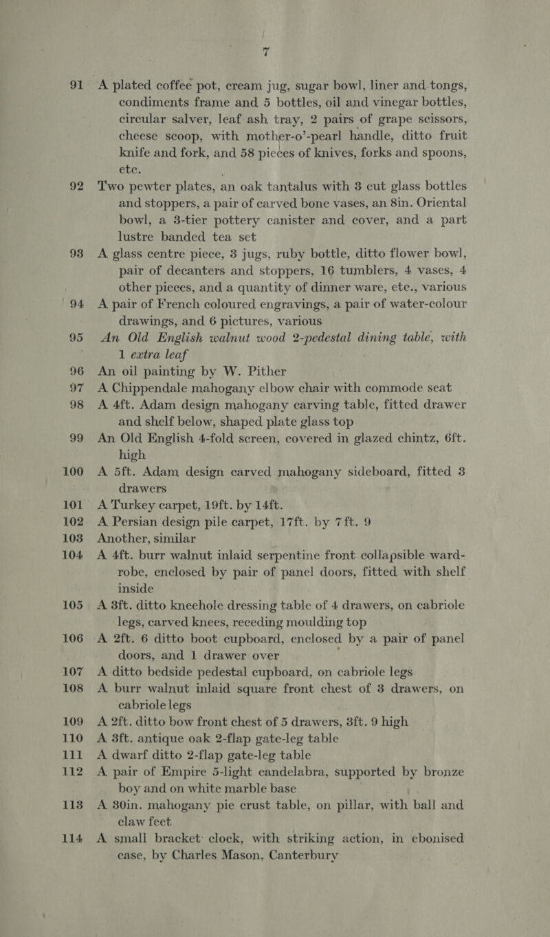 91 92 93 94. 7 A plated coffee pot, cream jug, sugar bowl, liner and.tongs, condiments frame and 5 bottles, oil and vinegar bottles, circular salver, leaf ash tray, 2 pairs of grape scissors, cheese scoop, with mother-o’-pearl handle, ditto fruit knife and fork, and 58 pieces of knives, forks and spoons, elec. Two pewter plates, an oak tantalus with 3 cut glass bottles and stoppers, a pair of carved bone vases, an 8in. Oriental bowl, a 3-tier pottery canister and cover, and a part lustre banded tea set A glass centre piece, 3 jugs, ruby bottle, ditto flower bowl, pair of decanters and stoppers, 16 tumblers, 4 vases, 4 other pieces, and a quantity of dinner ware, etc., various A pair of French coloured engravings, a pair of water-colour drawings, and 6 pictures, various An Old English walnut wood pi Steins eee table, with 1 extra leaf An oil painting by W. Pither A Chippendale mahogany elbow chair with commode seat A 4ft. Adam design mahogany carving table, fitted drawer and shelf below, shaped plate glass top An Old English 4-fold screen, covered in glazed chintz, 6ft. high A 5ft. Adam design carved mahogany sideboard, fitted 3 drawers A Turkey carpet, 19ft. by 14ft. A Persian design pile carpet, 17ft. by 7ft. 9 Another, similar A 4ft. burr walnut inlaid serpentine front collapsible ward- robe, enclosed by pair of panel doors, fitted with shelf inside A 3ft. ditto kneehole dressing table of 4 drawers, on cabriole legs, carved knees, receding moulding top A 2ft. 6 ditto boot cupboard, enclosed by a pair of panel doors, and 1 drawer over j A ditto bedside pedestal cupboard, on cabriole legs A burr walnut inlaid square front chest of 3 drawers, on cabriole legs A 2ft. ditto bow front chest of 5 drawers, 3ft. 9 high A 3ft. antique oak 2-flap gate-leg table A dwarf ditto 2-flap gate-leg table A pair of Empire 5-light candelabra, supported by bronze boy and on white marble base A. 30in. mahogany pie crust table, on pillar, with ball and claw feet A small bracket: clock, with striking action, in ebonised case, by Charles Mason, Canterbury