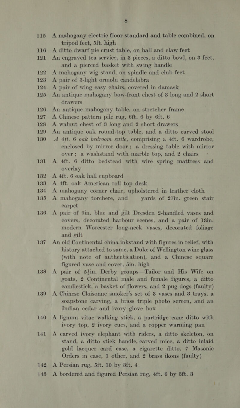 138 139 140 141 142 8 A mahogany electric floor standard and table combined, on tripod feet, 5ft. high A ditto dwarf pie crust table, on ball and claw feet An engraved tea service, in 3 pieces, a ditto bowl, on 3 feet, and a pierced basket with swing handle A mahogany wig stand, on spindle and club feet A pair of 3-light ormolu candelabra A pair of wing easy chairs, covered in damask An antique mahogany bow-front chest of 3 long and 2 short drawers An antique mahogany table, on stretcher frame A Chinese pattern pile rug, 6ft. 6 by 6ft. 6 A walnut chest of 3 long and 2 short drawers An antique oak round-top table, and a ditto carved stool A Aft. 6 oak bedroom suite, comprising a 4ft. 6 wardrobe, enclosed by mirror door; a dressing table with mirror over ; a washstand with marble top, and 2 chairs A 4ft. 6 ditto bedstead with wire spring mattress and overlay A 4ft. 6 oak hall cupboard A 4ft. oak American roll top desk A mahogany corner chair, upholstered in leather cloth A mahogany torchere, and yards of 27in. green stair carpet A pair of 9in. blue and gilt Dresden 2-handled vases and covers, decorated harbour scenes, and a pair of 13in. modern Worcester long-neck vases, decorated foliage and gilt An old Continental china inkstand with figures in relief, with history attached to same, a Duke of Wellington wine glass (with note of authentication), and a Chinese square figured vase and cover, 5in. high A pair of 54in. Derby groups—Tailor and His Wife on goats, 2 Continental male and female figures, a ditto candlestick, a basket of flowers, and 2 pug dogs (faulty) A Chinese Cloisonne smoker’s set of 3 vases and 8 trays, a soapstone carving, a brass triple photo screen, and an Indian cedar and ivory glove box A lignum vitae walking stick, a partridge cane ditto with ivory top, 2 ivory cues, and a copper warming pan A carved ivory elephant witb riders, a ditto skeleton, on stand, a ditto stick handle, carved mice, a ditto inlaid gold lacquer card case, a cigarette ditto, 7 Masonic Orders in case, 1 other, and 2 brass ikons (faulty) A Persian rug, 5ft. 10 by 3ft. 4.