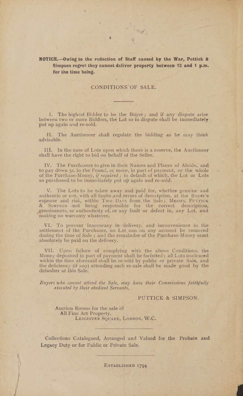 NOTICE.—Owing to the reduction of Staff caused by the War, Puttick &amp; Simpson regret they cannot deliver property between 12 and 1 p.m. for the time being. CONDITIONS OF SALE. I. The highest Bidder to be the Buyer; and if any dispute arise between two or more Bidders, the Lot so in dispute shall be immediately put up again and re-sold. II. The Auctioneer shall regulate “the bidding as he may think advisable. III. In the case of Lots upon which there is a reserve, the ee shall have the right to bid,on behalf of the Seller. : IV. The Purchasers to give in their Names and Places of Abode, and to pay down §s. in the Pound, or more, in part of payment, or the whole of the Purchase-Money, if required ; in default of which, the Lot or Lots so purchased to be immediately put up again and re- sold. V. The Lots to be taken away and paid for, whether genuine and authentic or not, with all faults.and errors of description, at the Buyer’s expense and risk, within Two Davs from the Sale; Messrs. Purrick &amp;, Simpson -not being\| responsible for the correct deseription, | genuineness, or authenticity of, or any fault or defect in, any Lot, and. -making no warranty whatever. WhO prevent inaccuracy in delivery, and-inconvenience in the settlement of the Purchases, no Lot can on any account be removed during the time of Sale ; and the remainder of the Purchase-Money must absolutely be paid on the delivery. ak VII. Upon failure of complying with the above Conditions, the Money deposited in part of payment shall be forfeited; all Lots uncleared within the time aforesaid shall be re-sold by public or private Sale, and the deficiency (if any) attending. such re-sale shall be made good by the defaulter at this Sale. Buyers who cannot attend the Sale, may have their Poms rers faithfully executed by thewr obedient Servants, PUTTICK &amp; SIMPSON. Auction Rooms for the sale of All Fine Art Property, LEICESTER SQUARE, ponbor: W. U. Collections Gatalogued, Arranged and Valued for the Probate and Legacy Duty or for Public or Private Sale. ESTABLISHED 1794  