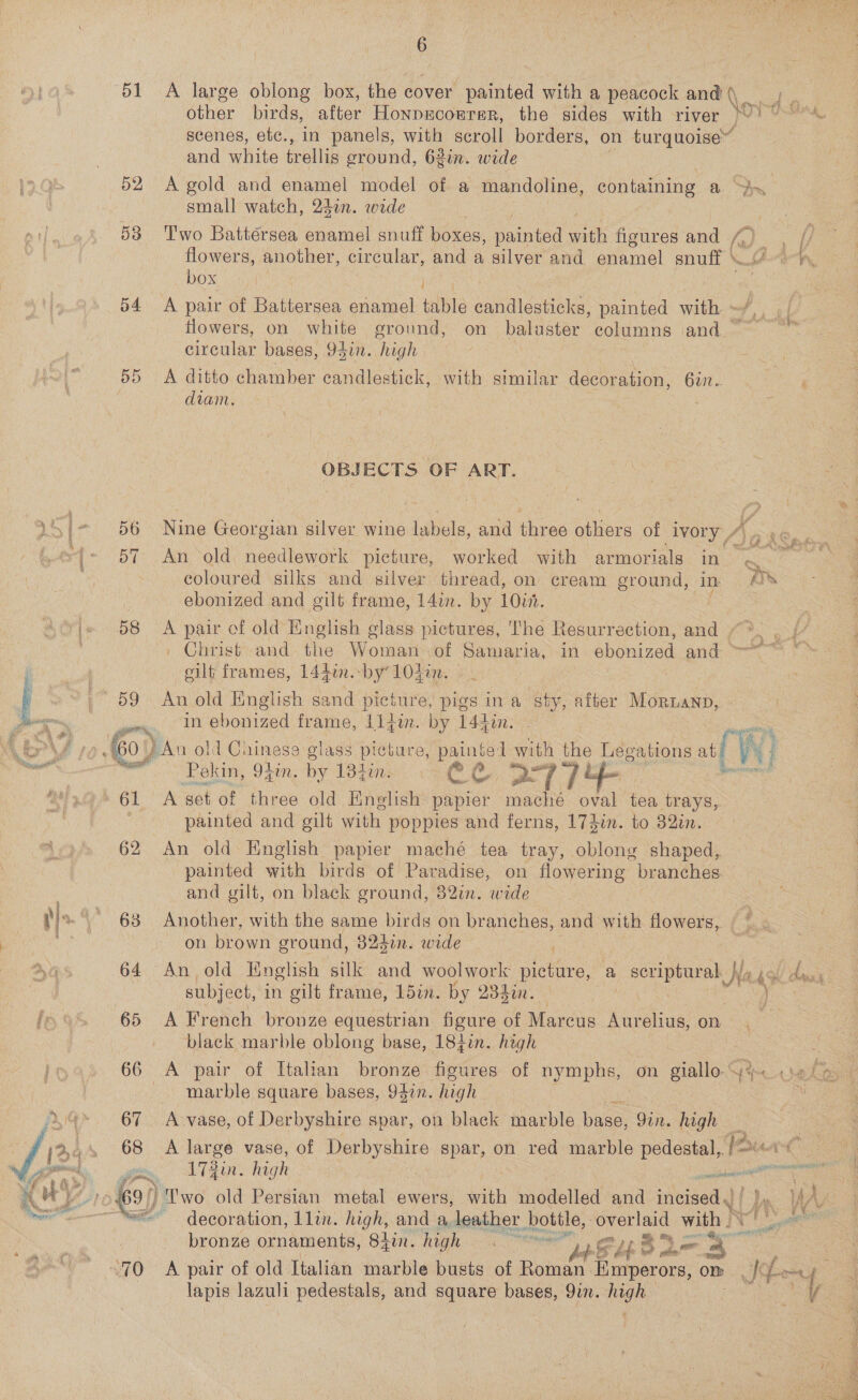 51 &lt;A large oblong box, the cover painted with a peacock and (\ other birds, after Honprcorrer, the sides with river Jord scenes, etc., in panels, with scroll borders, on turquoise” and white trellis ground, 6gin. wide 52 A-gold and enamel model of a mandoline, containing a ~Ax small watch, 24en. wade 538 Two Battersea enamel snuff boxes, painted with figures and / flowers, another, circular, and a silver and enamel enuff ( box 54 A pair of Battersea enamel table candlesticks, painted with » flowers, on white ground, on baluster columns and circular bases, 94in. high 55 A ditto chamber candlestick, with similar decoration, 6in. diam. OBJECTS OF ART. 15) 56 Nine Georgian silver wine labels, and three others of ivory “4 ~{~ 57 An old needlework picture, worked with armorials in zi coloured silks and silver thread, on cream ground, in /)S ebonized and gilt frame, 14in. by 10in. Me 58 A pair of old’ English @ class pictures, ‘he Resurrection, and “*. . | Christ and. the Wouwadl Or Sanvaria yin. ebonized and =, eilt frames, 144in.-by‘ 1042. 59 Anold English sand picture, pigs ina sty, after Mornanp, eo in ebonized frame, Aidin. by 1l4din. Lor, {60 ) ) An old Chinese glass picture, ao with the Leg ations att | new re ‘Rokin, 94. by oi eg 7] + os iy C1 A get of three old Enelish nee ee oval tea trays,. * painted and gilt with poppies and ferns, 173in. to 32in. 62 An old Hnglish papier maché tea tray, oblong shaped, painted with birds of Paradise, on flowering branches. and gilt, on black ground, 82in. wide  Ste barre ee oe } : a4 3 ‘See i 2 ts. aA) 63 Another, with the same birds on branches, and with flowers, on brown eround, 324in. wide . Ayes 64 An old English silk and woolwork picture, ‘a ee Na hol day: ! subject, in gilt frame, 15in. by 234in. re. le 48 65 A French bronze equestrian figure of Marcus Aurelius, on black marble oblong base, 18tin. high =a imo) 66 A pair of Italian bronze figures of nymphs, on giallo.G% «elo, | itaeaes marble square bases, 94in. high : Xo’ 67 A-vase, of Derbyshire spar, on black marble base Gin. high 68 &lt;A large vase, of Derbyshire spar, on red marble pedestal, cat 172in. high en. 69) / Two old Persian metal ewers, with modelled and incised, | ‘= decoration, Llin. high, and a, leather. bottle, es with . REO Ae bronze ornaments, 84ir. high ene aS Lb 3 ey Beye | ~~ 90 A pair of old Italian marble busts of Roman Emperors, om ro | : lapis lazuli hen and square bases, 9in. ai aes io   