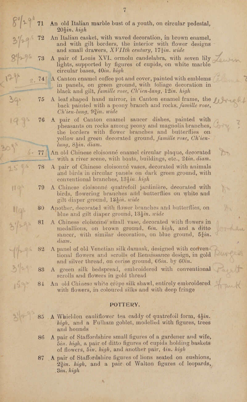 i eA ENT, ive 78 19 Hos 80 81 83 ve \ An old Italian marble bust of a youth, on circular pedestal, 204in. high An Italian casket, with waved decoration, in brown pnatiel, and small drawers, XV JIth century, 17+in. wide A pair of Louis XVI.. ormolu candelabra, with seven lily circular bases, 40in. high black and gilt, famille rose, Ch’ien-lung, 12in. high A leaf shaped hand mirror, in Canton enamel frame, the Ch’ien-lung, 9fin. wide A pair of Canton enamel saucer dishes, painted with pheasants on rocks among peony and a ctelis branches, the borders with. flower branches. and butterflies on lung, 841n. diam. An old Chinege cloisonné enamel circular plaque, decorated - with a river scene, with boats, buildings, etc., 24a. dram. and birds in circular panels on dark green ground, with conventional branches, 134i. high A Chinese cloisonné quatrefoil jardiniére, decorated with birds, flowering branches arid butterflies on white and oilt diaper ground, 134in. wede Another, decorated with flower branches and Galena. on ‘blue and silt diaper ground, 13din. wide A Chinese cloisonné small vase, decorated with flowers in medallions, on brown pround, 6in. high, and a ditto saucer, with simuar decoration, on blue ground, 5¢un. diam. and silver thread, on cerise ground, €6m. by 60m. A green silk bedspread, embroidered with conventional ecrolls and flowers in gold thread with flowers, in coloured silks and with deep fringe POTTERY. high, and a Fulham goblet, modelled with figures, trees and hounds A ~~ of Staffordshire small figures of a | gardener and wife, din. high, a paix of ditto figures of cupids holding baskets of flowers, 5in. high, and another pair, 4in. high A pa of Staffordshire figures of ons seated on cushions, 23in. high, and a pair of Walton figures of leopards, bin. high .