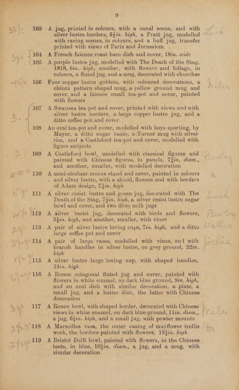  103 111 112 114 115 117 119 9 A jug, printed in colours, with a canal scene, and with silver lustre borders, 54in. high, a Pratt jug, modelled with racing scenes, in colours, and a buff jug, transfer printed with views of Paris and Jerusalem | A French faience roast- hare dish and cover, 18in. wide A purple lustre jug, modelled with The Death of the Stag, 1818, 6in. high, ‘another, with flowers and foliage, in | colours, a fluted jug, and a mug, decorated with churches Four copper lustre goblets, with coloured decorations, a chintz pattern shaped mug, a yellow ground mug and _ cover, and a faience small tea- oh and cover, Perio with flowers A Swansea tea-pot and cover, printed with views ba with silver lustre borders, a large copper lustre jug, and a ditto coffee pot and cover An oval tea-pot and cover, modelled with boys sporting, by Mayer, a ditto sugar basin, ail'urner mug with silver rim, and a Castleford tea-pot and cover, modelled with figure subjects A Castleford bowl, modelled with claseieal figures ee painted with Chinese figures, in panels, 72in. diam., and another, smaller, with modelled decoration . and silver lustre, with a shield, flowers and with borders _of Adam design, 7jin. high A silver rvesist lustre and green jug, cae with The Death of the Stag, 7gin. high, a silver resist lustre sugar bowl and cover, and two ditto milk jugs A silver ‘resist jug, decorated. with birds and flowers, 54in. high, and another, smaller, with vines A pair of silver lustre loving cups, Tin. high, and a ditto, large coffee pot and cover A pair of large. vases, modelled with vines, ani with branch handles in silver lustre, on grey ground, 22in. high- | A silver lustre large loving cup, with shaped handles, 18in. high : A Rouen octagonal fluted jug and cover, painted with flowers in white enamel, on dark blue ground, 9. high, and an oval dish with similar decoration, a plate, a small jug, and a butter dish, the latter with Chinese . decoration y A Rouen bowl, with shaped border, decorated with Chinese &lt; views in white enamel, on dark blue ground, Jlin. diam., | a jug, 6tin. high, and a small jug, with pewter mounts work, the borders painted with flowers, 134in. high A Bristol Delft bowl, painted with flowers, in the Chinese | taste, in blue, LOhin. diam., &amp; jug, and a mug, with similar decoration
