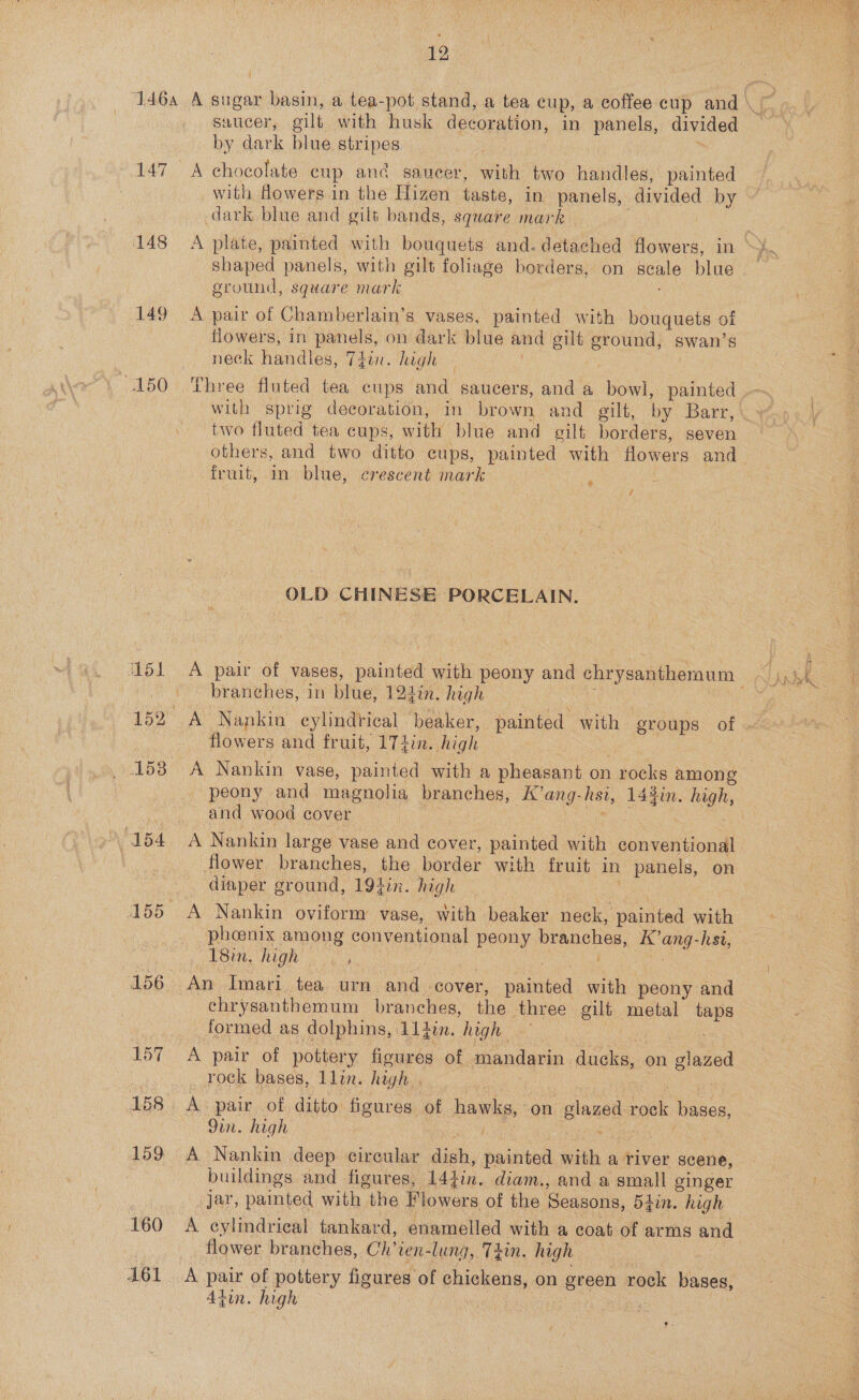 127 148 150 160 161 saucer, gilt with husk decoration, in panels, divided by dark blue stripes = A chocolate cup and saucer, with two handles, painted dark blue and gilt bands, square mark A plate, painted with bouquets and. detached flowers, in ground, square mark A pair of Chamberlain’s vases, painted with bouquets of flowers, in panels, on dark blue and gilt eround, swan’s neck handles, Thin. high ! Three fluted tea cups and saucers, and a bowl, painted two fluted tea cups, with blue and gilt borders, seven fruit, in blue, crescent mark © : ? OLD CHINESE PORCELAIN. branches, in blue, 124in. high flowers and fruit, 174in. high _ peony and magnolia branches, K’ang-hsi, 143in. high, and wood cover 3 ae a A Nankin large vase and cover, painted with conventional flower branches, the border with fruit in panels, on diaper ground, 194in. high 3 Bk. ey A Nankin oviform vase, with beaker neck, painted with phoenix among conventional peony branches, K’ang-hsi, chrysanthemum branches, the three gilt metal taps formed as dolphins, 11 4in. high a? ; A pair of pottery figures of mandarin ducks, on glazed _ rock bases, llin. high . : 9in. high buildings and figures, 144in. diam., and a small ginger par, painted with the Flowers of the Seasons, 5tin. high A cylindrical tankard, enamelled with a coat of arms and flower branches, Ch’ren-lung, T4in. high in : A pair of pottery figures of chickens, on green rock bases, Atin. high | a war