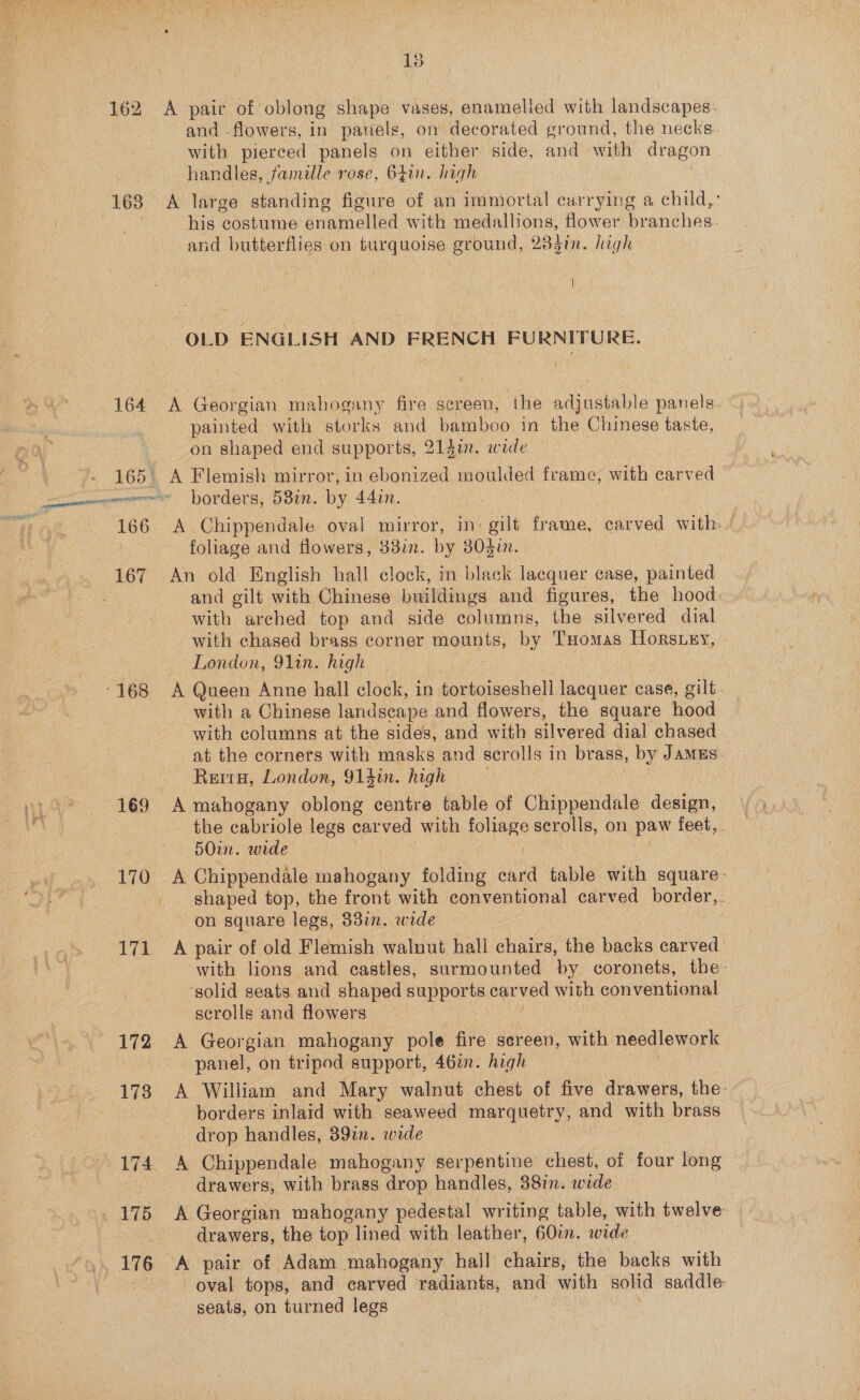  13 162 A pair of oblong shape vases, enamelied with landscapes: and flowers, in panels, on decorated ground, the necks with pierced panels on either side, and with dragon handles, famille rose, 6Zin. high 168 A large standing figure of an immortal carrying a child,: : his costume enamelled with medallions, flower branches. and butterflies on turquoise ground, 28din. high OLD ENGLISH AND FRENCH FURNITURE. 164 A Georgian mahogany fire screen, the adjustable panels. painted with storks and bamboo in the Chinese taste, on shaped end supports, 214i. wide 165: A Flemish mirror, in ebonized moulded frame, with carved omnes borders, 58in. by 44in. 166 A Chippendale oval mirror, in: gilt frame, carved with: - foliage and flowers, 38in. by 803i. 167 An old English hall clock, in black lacquer case, painted : and gilt with Chinese buildings and figures, the hood: with arched top and side columns, the silvered dial with chased brass corner mounts, by THomas Horsuey, London, 91in. high -168 A Queen Anne hall clock, in tor toiseshell EDS, case, gilt. with a Chinese landscape and flowers, the square hood with columns at the sides, and with silvered dial chased at the corners with masks and scrolls in brass, by JAMES. ReituH, London, 91sin. high 169 A mahogany oblong centre table of Cieppetidile: design, the cabriole legs carved with foliage scrolls, on paw feet,. 5O0in. wide Ti Chippendale mahogany folding card table with square: _ shaped top, the front with conventional carved border,. on square legs, 337in. wide : 171 A pair of old Flemish walnut hall chairs, the backs carved ‘with lions and castles, surmounted by coronets, the: solid seats and shaped supports Car ved with conventional scrolls and flowers 172 A Georgian mahogany pole fire sereen, with needlework panel, on tripod support, 46%. high 173 A William and Mary walnut chest of five drawers, the: borders inlaid with seaweed marquetry, and with brass drop handles, 39%. wide 174 A Chippendale mahogany serpentine chest, of four long drawers, with brass drop handles, 38in. wide 175 A Georgian mahogany pedestal writing table, with twelve drawers, the top lined with leather, 60in. wide 176 A pair of Adam mahogany hall chairs, the backs with oval tops, and carved radiants, and with solid saddle: seats, on turned legs