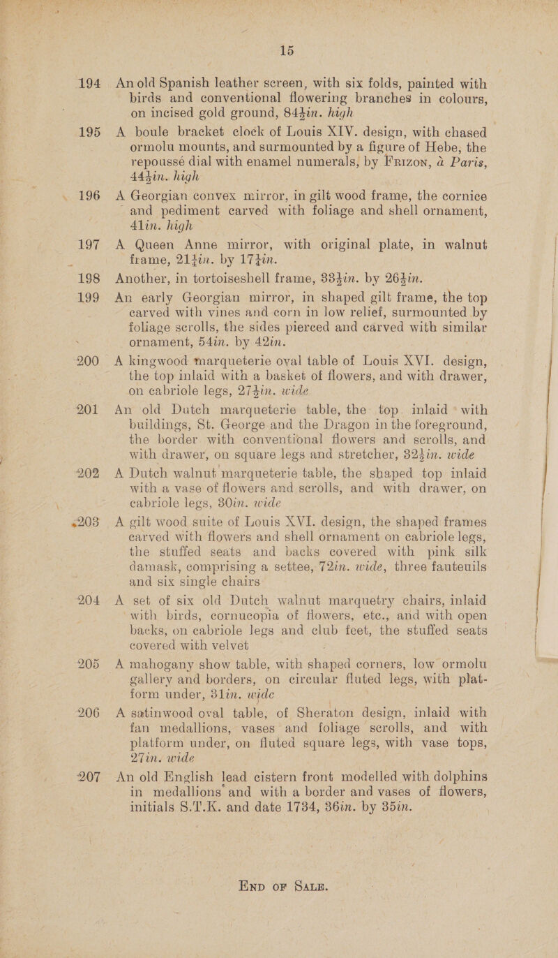 204 207 15 birds and conventional flowering branches in colours, on incised gold ground, 844i. high A boule bracket clock of Louis XIV. design, with chased ormolu mounts, and surmounted by a figure of Hebe, the repoussé dial with enamel numerals, by FRizon, a Paris, 444in. high A Georgian convex mirror, in gilt wood frame, the cornice and pediment carved with foliage and shell ornament, Alin. high A Queen Anne mirror, with original plate, in walnut frame, 21iin. by 17 zen. Another, in tortoiseshell frame, 334i. by 264i. An early Georgian mirror, in shaped gilt frame, the top carved with vines and corn in low relief, surmounted by foliage scrolls, the sides pierced and carved with similar ornament, 54in. by 42in. A kingwood marqueterie oval table of Louis XVI. design, the top inlaid with a basket of flowers, and with drawer, on cabriole legs, 274in. wide An old Dutch marqueterie table, the top. inlaid ° with buildings, St. George and the Dragon in the foreground, the border with conventional flowers and scrolls, and. with drawer, on square legs and stretcher, 324i. wade A Dutch walnut marqueterie table, the shaped top inlaid with a vase of flowers and scrolls, and with drawer, on cabriole legs, 30%. wide A gilt wood suite of Louis XVI. design, the shaped frames earved with flowers and shell ornament on cabriole legs, the stuffed seats and backs covered with pink silk damask, comprising a settee, 721m. wide, three fauteuils and six single chairs A set of six old Dutch walnut marquetry chairs, inlaid ~with birds, cornucopia of flowers, ete., and with open backs, on cabriole legs and club feet, the stuffed seats covered with velvet i gallery and borders, on circular fluted legs, with plat- form under, 3lin. wide A satinwood oval table; of Sheraton design, inlaid with fan medallions, vases and foliage scrolls, and with platform under, on fluted square legs, with vase tops, 27in. wide An old English lead cistern front modelled with dolphins in medallions and with a border and vases of flowers, initials §.T.K. and date 1734, 36in. by 352. END OF SALE.