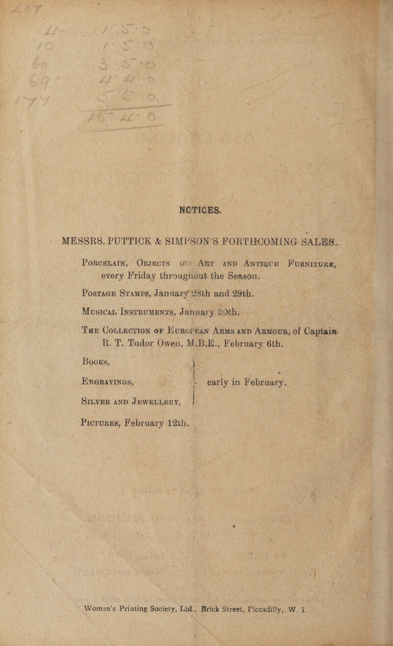 NOTICES. Porcenain, Opsects o:) Art anp ANTIQUE FuRNITURE, every H'riday throughout the Season. Postage Sramps, January YSth and 29th. Musicau Instruments, January 8dth, R. T. Tudor Owen, M.B.E., February. 6th. Books, } ENGRAVINGS, - early in February. SILVER AND JEWELLERY, | Pictures, February 12th. Women's Printing Society, Ltd., Brick Street, Piccadilly, W. i. 