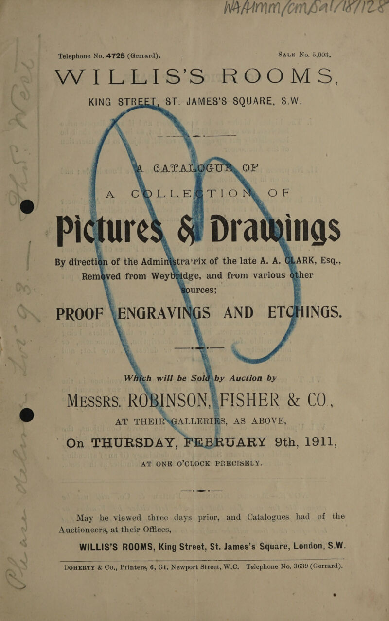 WAAAM m/on Vay a | / l“/} Z oe Telephone No. 4726 (Gerrard), SALK No. 5,003. WV [Lad S’SooR OOM S. KING STRI ST. JAMES’S SQUARE, S.W.   A Cw ae prlO Pl \ ur es % Dratt NINgS of the Aamint stra trix of the late A. A. ¢ LARK, Esq., idge, and from various , her purces; f is AND ae HINGS. a     By directil Remb : ved from Weybt  - ROOF | \ENGRAVIN wil ich will be Sol : by Auction by MESSRS. ROB INSON,| RFISHER &amp; CO., AT THEIRS ;ALLERIE aS, AS ABOVE, On THURSDAY, FEBRUARY 9th, 1911, AT ONE O’CLOCK PRECISELY. May be viewed three days prior, and Catalogues had of the Auctioneers, at their Offices, WILLIS’S ROOMS, King Street, St. James’s Square, London, S.W.  